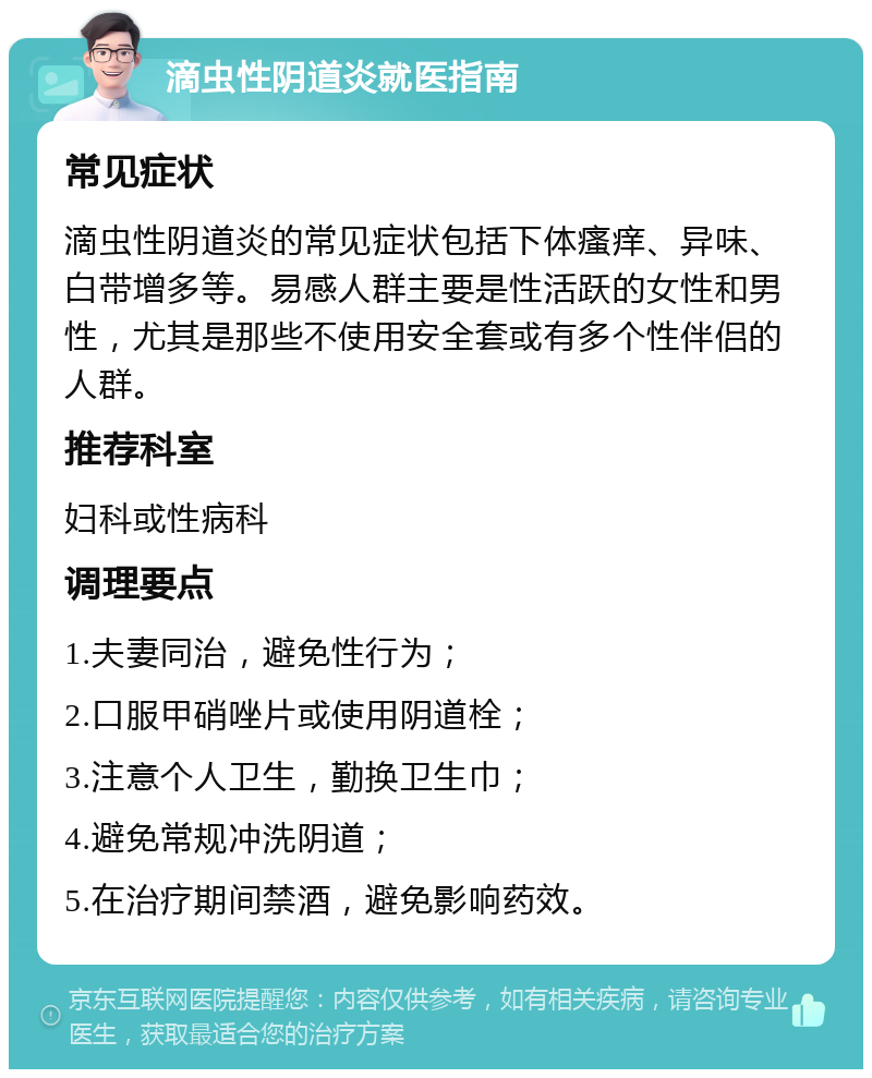 滴虫性阴道炎就医指南 常见症状 滴虫性阴道炎的常见症状包括下体瘙痒、异味、白带增多等。易感人群主要是性活跃的女性和男性，尤其是那些不使用安全套或有多个性伴侣的人群。 推荐科室 妇科或性病科 调理要点 1.夫妻同治，避免性行为； 2.口服甲硝唑片或使用阴道栓； 3.注意个人卫生，勤换卫生巾； 4.避免常规冲洗阴道； 5.在治疗期间禁酒，避免影响药效。