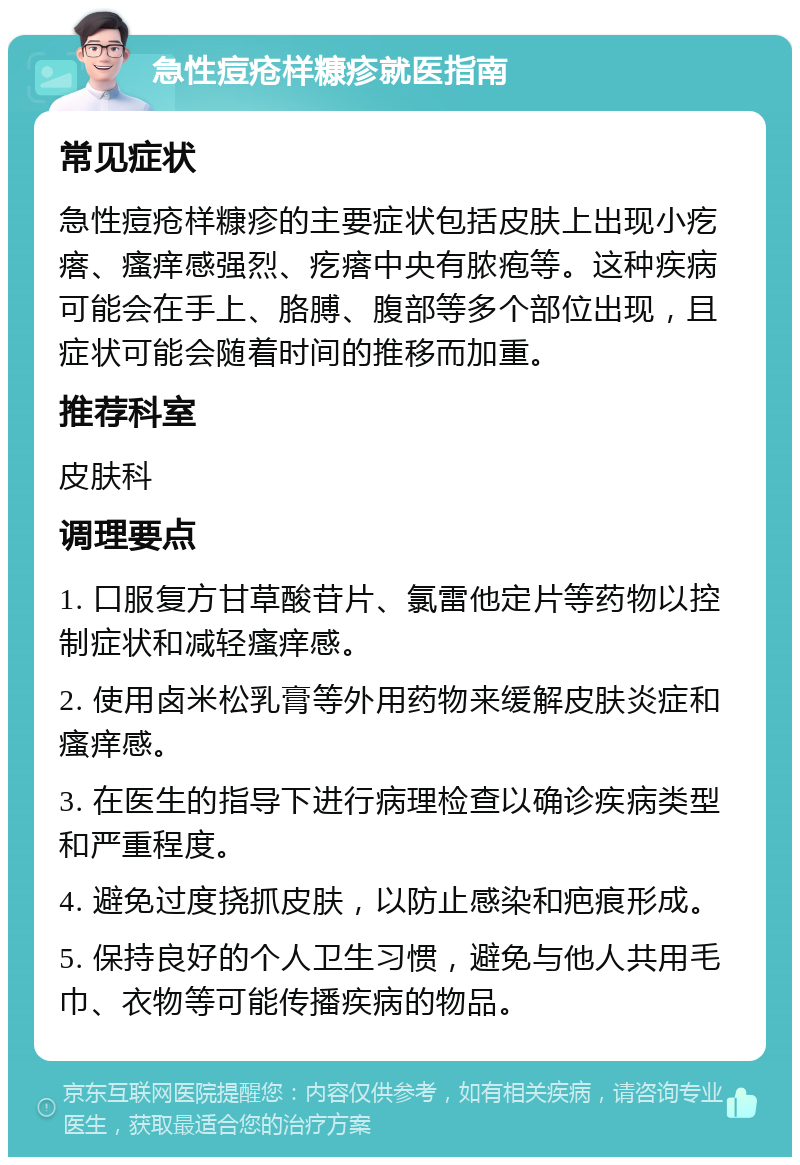 急性痘疮样糠疹就医指南 常见症状 急性痘疮样糠疹的主要症状包括皮肤上出现小疙瘩、瘙痒感强烈、疙瘩中央有脓疱等。这种疾病可能会在手上、胳膊、腹部等多个部位出现，且症状可能会随着时间的推移而加重。 推荐科室 皮肤科 调理要点 1. 口服复方甘草酸苷片、氯雷他定片等药物以控制症状和减轻瘙痒感。 2. 使用卤米松乳膏等外用药物来缓解皮肤炎症和瘙痒感。 3. 在医生的指导下进行病理检查以确诊疾病类型和严重程度。 4. 避免过度挠抓皮肤，以防止感染和疤痕形成。 5. 保持良好的个人卫生习惯，避免与他人共用毛巾、衣物等可能传播疾病的物品。