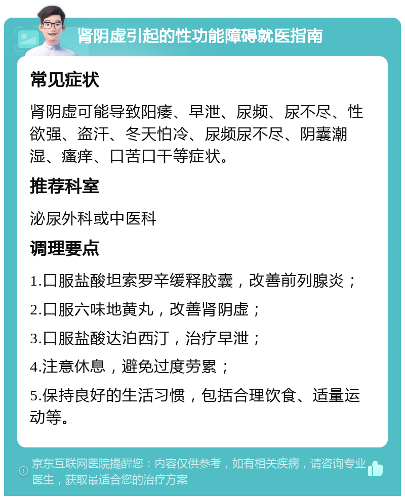 肾阴虚引起的性功能障碍就医指南 常见症状 肾阴虚可能导致阳痿、早泄、尿频、尿不尽、性欲强、盗汗、冬天怕冷、尿频尿不尽、阴囊潮湿、瘙痒、口苦口干等症状。 推荐科室 泌尿外科或中医科 调理要点 1.口服盐酸坦索罗辛缓释胶囊，改善前列腺炎； 2.口服六味地黄丸，改善肾阴虚； 3.口服盐酸达泊西汀，治疗早泄； 4.注意休息，避免过度劳累； 5.保持良好的生活习惯，包括合理饮食、适量运动等。