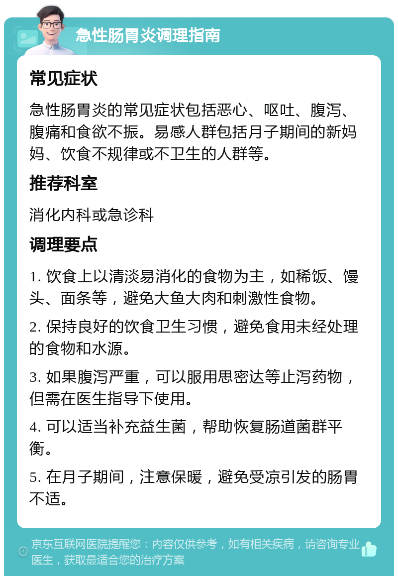 急性肠胃炎调理指南 常见症状 急性肠胃炎的常见症状包括恶心、呕吐、腹泻、腹痛和食欲不振。易感人群包括月子期间的新妈妈、饮食不规律或不卫生的人群等。 推荐科室 消化内科或急诊科 调理要点 1. 饮食上以清淡易消化的食物为主，如稀饭、馒头、面条等，避免大鱼大肉和刺激性食物。 2. 保持良好的饮食卫生习惯，避免食用未经处理的食物和水源。 3. 如果腹泻严重，可以服用思密达等止泻药物，但需在医生指导下使用。 4. 可以适当补充益生菌，帮助恢复肠道菌群平衡。 5. 在月子期间，注意保暖，避免受凉引发的肠胃不适。