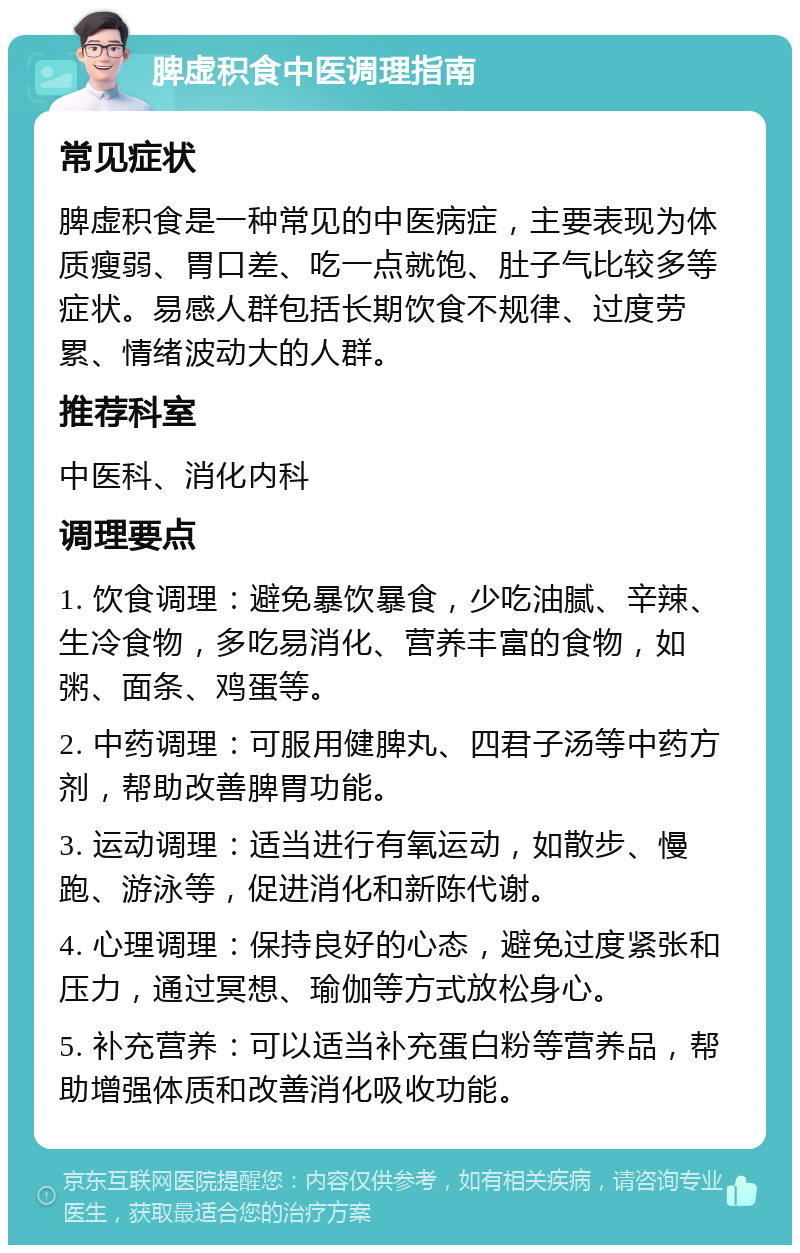 脾虚积食中医调理指南 常见症状 脾虚积食是一种常见的中医病症，主要表现为体质瘦弱、胃口差、吃一点就饱、肚子气比较多等症状。易感人群包括长期饮食不规律、过度劳累、情绪波动大的人群。 推荐科室 中医科、消化内科 调理要点 1. 饮食调理：避免暴饮暴食，少吃油腻、辛辣、生冷食物，多吃易消化、营养丰富的食物，如粥、面条、鸡蛋等。 2. 中药调理：可服用健脾丸、四君子汤等中药方剂，帮助改善脾胃功能。 3. 运动调理：适当进行有氧运动，如散步、慢跑、游泳等，促进消化和新陈代谢。 4. 心理调理：保持良好的心态，避免过度紧张和压力，通过冥想、瑜伽等方式放松身心。 5. 补充营养：可以适当补充蛋白粉等营养品，帮助增强体质和改善消化吸收功能。