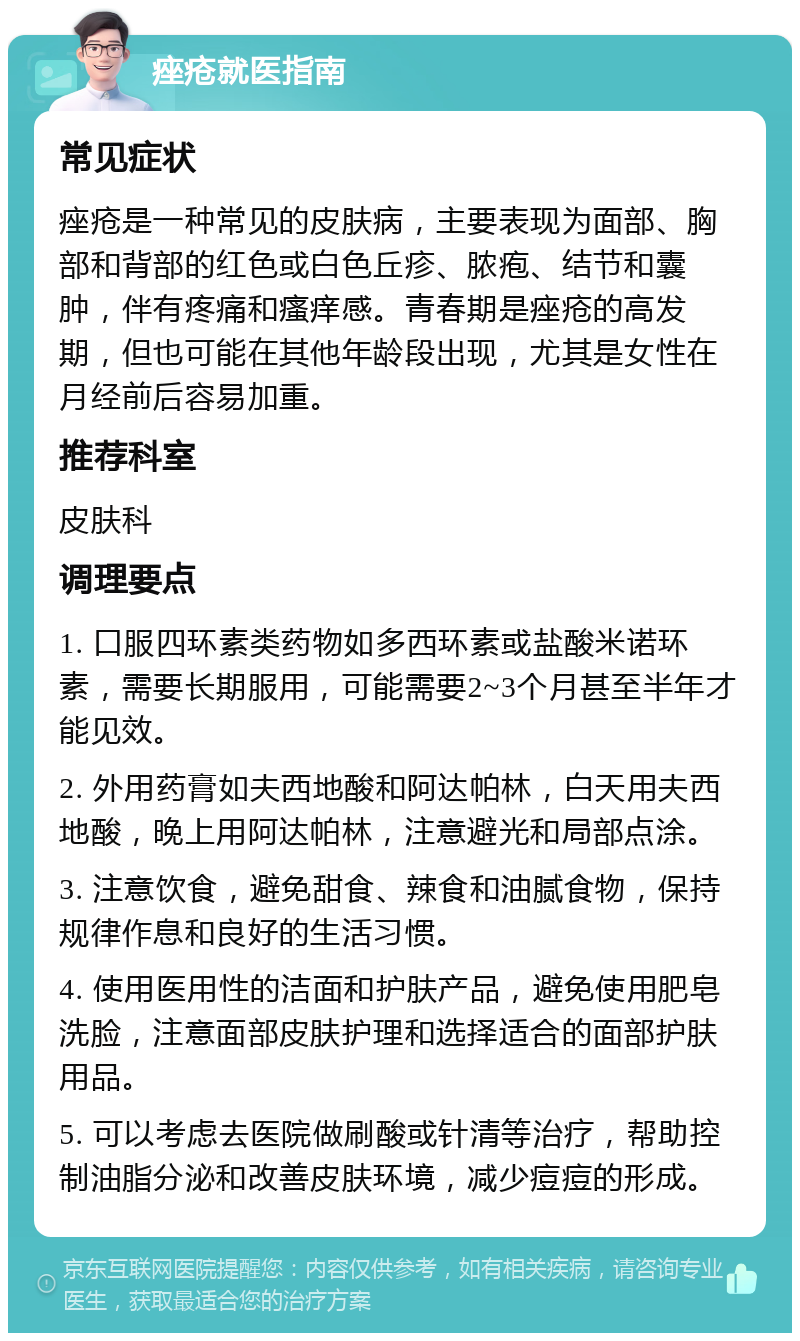 痤疮就医指南 常见症状 痤疮是一种常见的皮肤病，主要表现为面部、胸部和背部的红色或白色丘疹、脓疱、结节和囊肿，伴有疼痛和瘙痒感。青春期是痤疮的高发期，但也可能在其他年龄段出现，尤其是女性在月经前后容易加重。 推荐科室 皮肤科 调理要点 1. 口服四环素类药物如多西环素或盐酸米诺环素，需要长期服用，可能需要2~3个月甚至半年才能见效。 2. 外用药膏如夫西地酸和阿达帕林，白天用夫西地酸，晚上用阿达帕林，注意避光和局部点涂。 3. 注意饮食，避免甜食、辣食和油腻食物，保持规律作息和良好的生活习惯。 4. 使用医用性的洁面和护肤产品，避免使用肥皂洗脸，注意面部皮肤护理和选择适合的面部护肤用品。 5. 可以考虑去医院做刷酸或针清等治疗，帮助控制油脂分泌和改善皮肤环境，减少痘痘的形成。