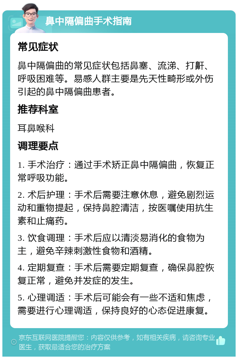 鼻中隔偏曲手术指南 常见症状 鼻中隔偏曲的常见症状包括鼻塞、流涕、打鼾、呼吸困难等。易感人群主要是先天性畸形或外伤引起的鼻中隔偏曲患者。 推荐科室 耳鼻喉科 调理要点 1. 手术治疗：通过手术矫正鼻中隔偏曲，恢复正常呼吸功能。 2. 术后护理：手术后需要注意休息，避免剧烈运动和重物提起，保持鼻腔清洁，按医嘱使用抗生素和止痛药。 3. 饮食调理：手术后应以清淡易消化的食物为主，避免辛辣刺激性食物和酒精。 4. 定期复查：手术后需要定期复查，确保鼻腔恢复正常，避免并发症的发生。 5. 心理调适：手术后可能会有一些不适和焦虑，需要进行心理调适，保持良好的心态促进康复。