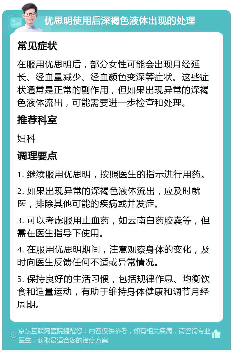 优思明使用后深褐色液体出现的处理 常见症状 在服用优思明后，部分女性可能会出现月经延长、经血量减少、经血颜色变深等症状。这些症状通常是正常的副作用，但如果出现异常的深褐色液体流出，可能需要进一步检查和处理。 推荐科室 妇科 调理要点 1. 继续服用优思明，按照医生的指示进行用药。 2. 如果出现异常的深褐色液体流出，应及时就医，排除其他可能的疾病或并发症。 3. 可以考虑服用止血药，如云南白药胶囊等，但需在医生指导下使用。 4. 在服用优思明期间，注意观察身体的变化，及时向医生反馈任何不适或异常情况。 5. 保持良好的生活习惯，包括规律作息、均衡饮食和适量运动，有助于维持身体健康和调节月经周期。