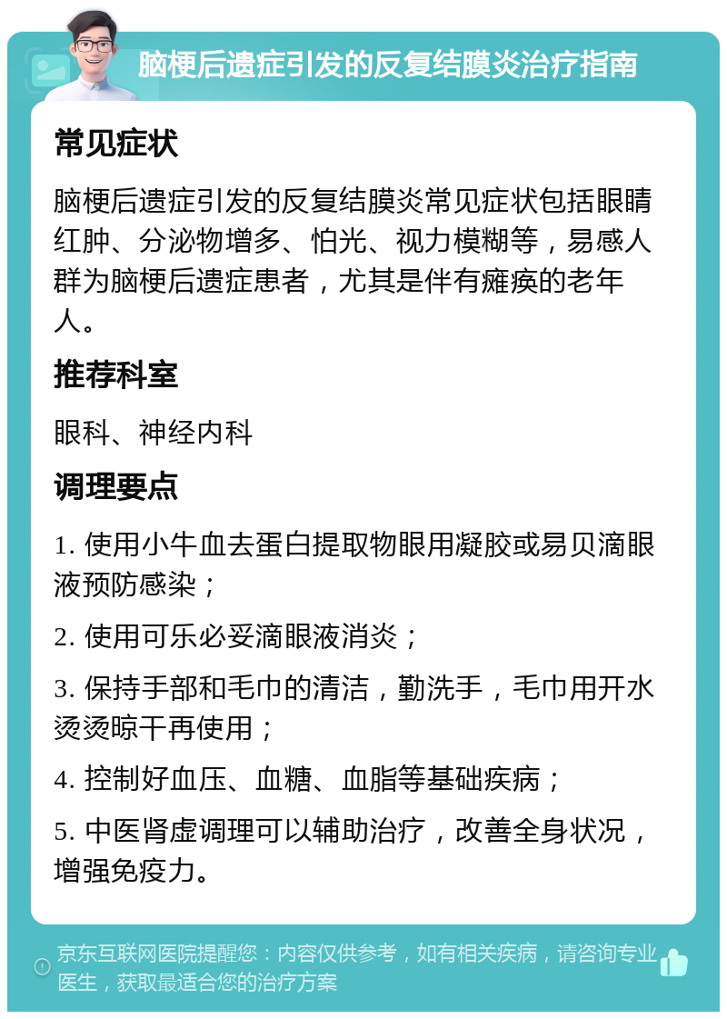 脑梗后遗症引发的反复结膜炎治疗指南 常见症状 脑梗后遗症引发的反复结膜炎常见症状包括眼睛红肿、分泌物增多、怕光、视力模糊等，易感人群为脑梗后遗症患者，尤其是伴有瘫痪的老年人。 推荐科室 眼科、神经内科 调理要点 1. 使用小牛血去蛋白提取物眼用凝胶或易贝滴眼液预防感染； 2. 使用可乐必妥滴眼液消炎； 3. 保持手部和毛巾的清洁，勤洗手，毛巾用开水烫烫晾干再使用； 4. 控制好血压、血糖、血脂等基础疾病； 5. 中医肾虚调理可以辅助治疗，改善全身状况，增强免疫力。