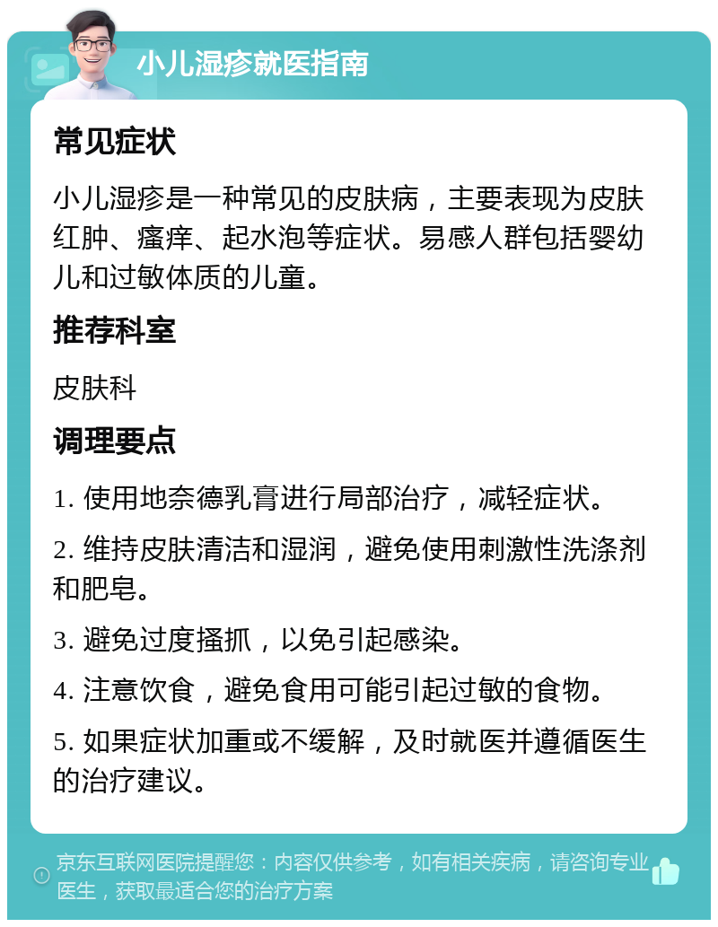 小儿湿疹就医指南 常见症状 小儿湿疹是一种常见的皮肤病，主要表现为皮肤红肿、瘙痒、起水泡等症状。易感人群包括婴幼儿和过敏体质的儿童。 推荐科室 皮肤科 调理要点 1. 使用地奈德乳膏进行局部治疗，减轻症状。 2. 维持皮肤清洁和湿润，避免使用刺激性洗涤剂和肥皂。 3. 避免过度搔抓，以免引起感染。 4. 注意饮食，避免食用可能引起过敏的食物。 5. 如果症状加重或不缓解，及时就医并遵循医生的治疗建议。