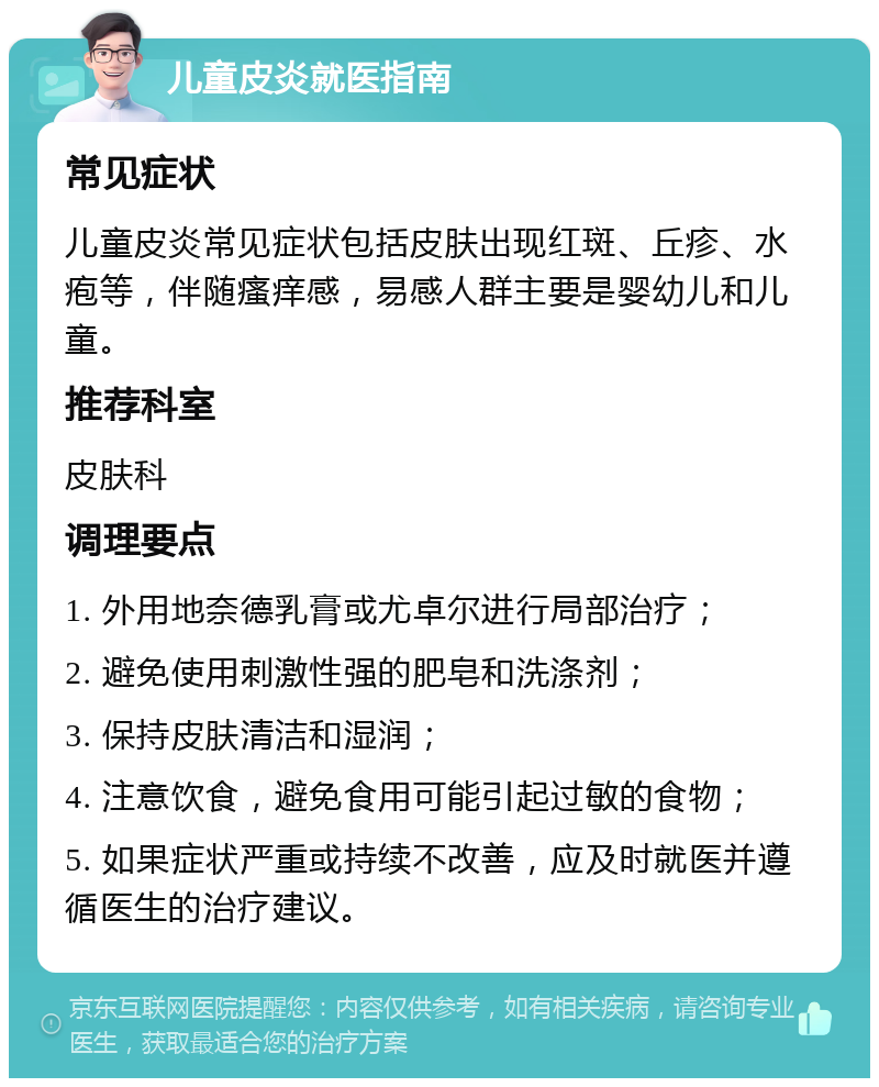 儿童皮炎就医指南 常见症状 儿童皮炎常见症状包括皮肤出现红斑、丘疹、水疱等，伴随瘙痒感，易感人群主要是婴幼儿和儿童。 推荐科室 皮肤科 调理要点 1. 外用地奈德乳膏或尤卓尔进行局部治疗； 2. 避免使用刺激性强的肥皂和洗涤剂； 3. 保持皮肤清洁和湿润； 4. 注意饮食，避免食用可能引起过敏的食物； 5. 如果症状严重或持续不改善，应及时就医并遵循医生的治疗建议。