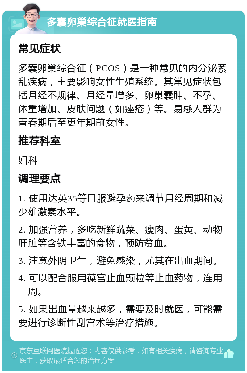 多囊卵巢综合征就医指南 常见症状 多囊卵巢综合征（PCOS）是一种常见的内分泌紊乱疾病，主要影响女性生殖系统。其常见症状包括月经不规律、月经量增多、卵巢囊肿、不孕、体重增加、皮肤问题（如痤疮）等。易感人群为青春期后至更年期前女性。 推荐科室 妇科 调理要点 1. 使用达英35等口服避孕药来调节月经周期和减少雄激素水平。 2. 加强营养，多吃新鲜蔬菜、瘦肉、蛋黄、动物肝脏等含铁丰富的食物，预防贫血。 3. 注意外阴卫生，避免感染，尤其在出血期间。 4. 可以配合服用葆宫止血颗粒等止血药物，连用一周。 5. 如果出血量越来越多，需要及时就医，可能需要进行诊断性刮宫术等治疗措施。