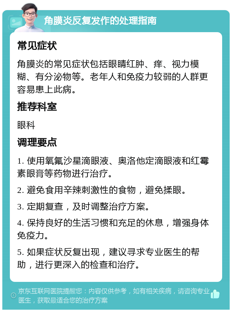 角膜炎反复发作的处理指南 常见症状 角膜炎的常见症状包括眼睛红肿、痒、视力模糊、有分泌物等。老年人和免疫力较弱的人群更容易患上此病。 推荐科室 眼科 调理要点 1. 使用氧氟沙星滴眼液、奥洛他定滴眼液和红霉素眼膏等药物进行治疗。 2. 避免食用辛辣刺激性的食物，避免揉眼。 3. 定期复查，及时调整治疗方案。 4. 保持良好的生活习惯和充足的休息，增强身体免疫力。 5. 如果症状反复出现，建议寻求专业医生的帮助，进行更深入的检查和治疗。