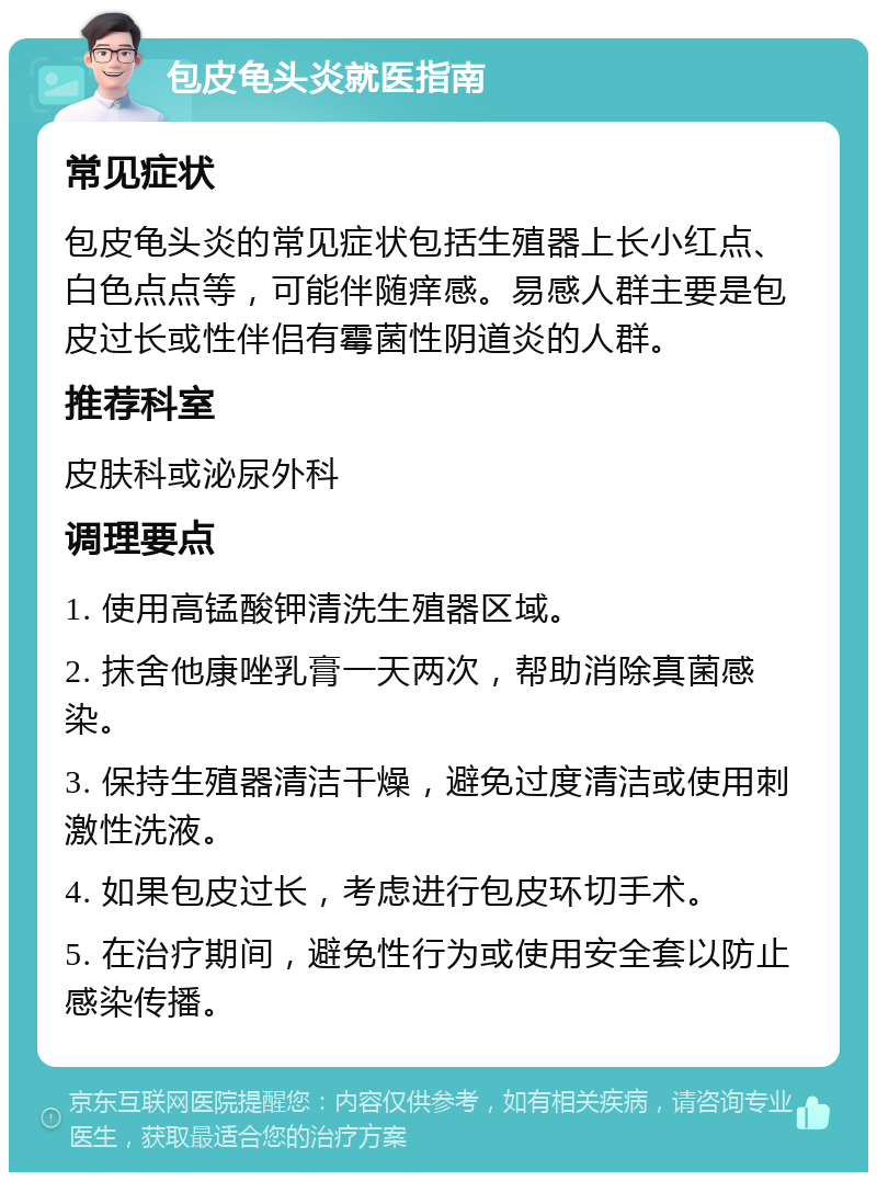 包皮龟头炎就医指南 常见症状 包皮龟头炎的常见症状包括生殖器上长小红点、白色点点等，可能伴随痒感。易感人群主要是包皮过长或性伴侣有霉菌性阴道炎的人群。 推荐科室 皮肤科或泌尿外科 调理要点 1. 使用高锰酸钾清洗生殖器区域。 2. 抹舍他康唑乳膏一天两次，帮助消除真菌感染。 3. 保持生殖器清洁干燥，避免过度清洁或使用刺激性洗液。 4. 如果包皮过长，考虑进行包皮环切手术。 5. 在治疗期间，避免性行为或使用安全套以防止感染传播。