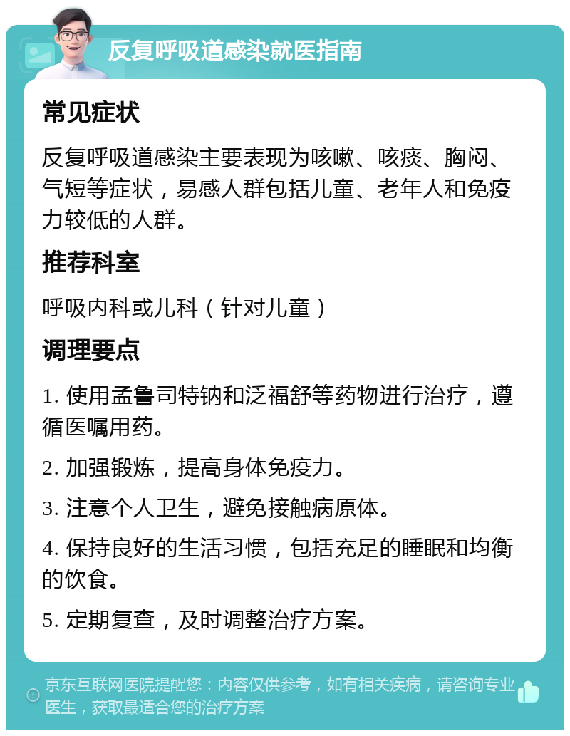 反复呼吸道感染就医指南 常见症状 反复呼吸道感染主要表现为咳嗽、咳痰、胸闷、气短等症状，易感人群包括儿童、老年人和免疫力较低的人群。 推荐科室 呼吸内科或儿科（针对儿童） 调理要点 1. 使用孟鲁司特钠和泛福舒等药物进行治疗，遵循医嘱用药。 2. 加强锻炼，提高身体免疫力。 3. 注意个人卫生，避免接触病原体。 4. 保持良好的生活习惯，包括充足的睡眠和均衡的饮食。 5. 定期复查，及时调整治疗方案。