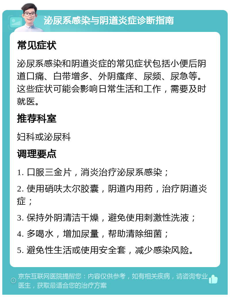 泌尿系感染与阴道炎症诊断指南 常见症状 泌尿系感染和阴道炎症的常见症状包括小便后阴道口痛、白带增多、外阴瘙痒、尿频、尿急等。这些症状可能会影响日常生活和工作，需要及时就医。 推荐科室 妇科或泌尿科 调理要点 1. 口服三金片，消炎治疗泌尿系感染； 2. 使用硝呋太尔胶囊，阴道内用药，治疗阴道炎症； 3. 保持外阴清洁干燥，避免使用刺激性洗液； 4. 多喝水，增加尿量，帮助清除细菌； 5. 避免性生活或使用安全套，减少感染风险。