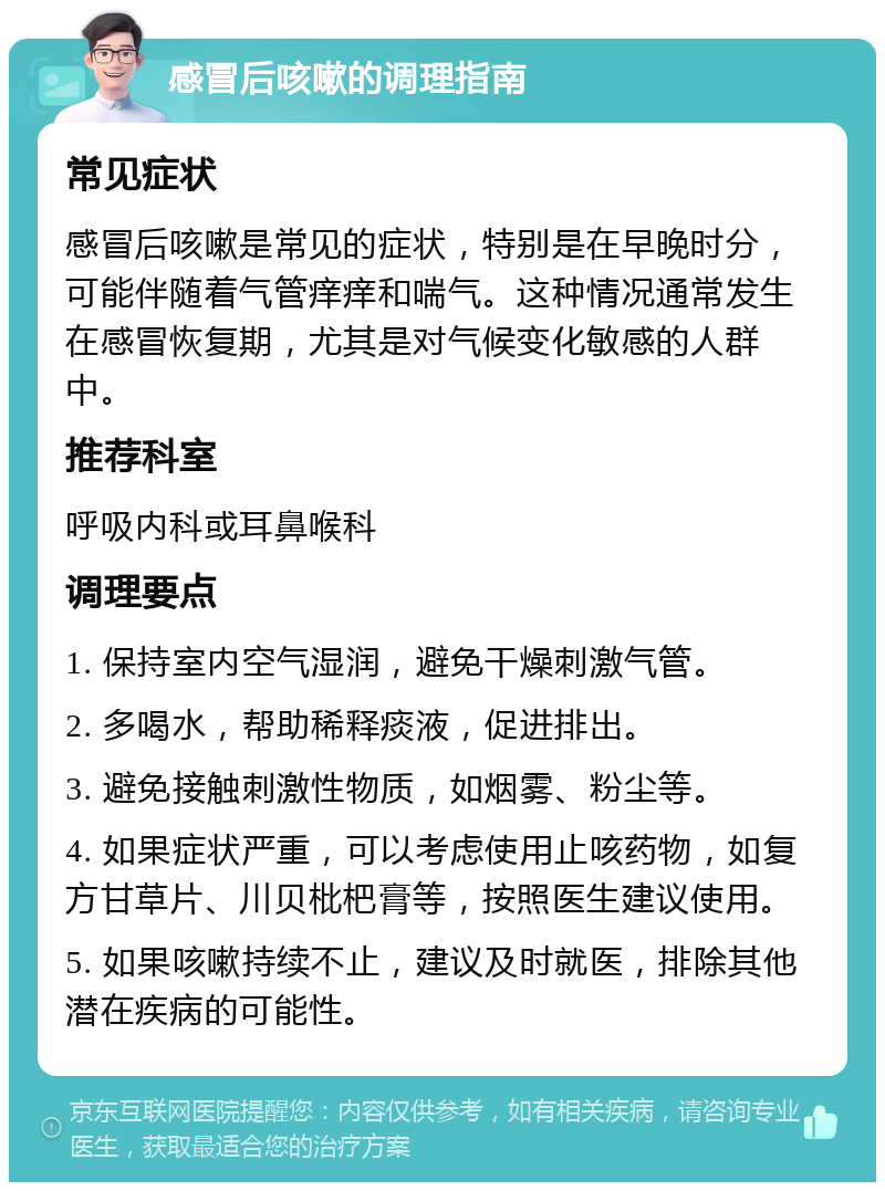 感冒后咳嗽的调理指南 常见症状 感冒后咳嗽是常见的症状，特别是在早晚时分，可能伴随着气管痒痒和喘气。这种情况通常发生在感冒恢复期，尤其是对气候变化敏感的人群中。 推荐科室 呼吸内科或耳鼻喉科 调理要点 1. 保持室内空气湿润，避免干燥刺激气管。 2. 多喝水，帮助稀释痰液，促进排出。 3. 避免接触刺激性物质，如烟雾、粉尘等。 4. 如果症状严重，可以考虑使用止咳药物，如复方甘草片、川贝枇杷膏等，按照医生建议使用。 5. 如果咳嗽持续不止，建议及时就医，排除其他潜在疾病的可能性。