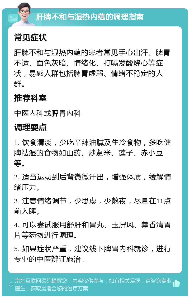 肝脾不和与湿热内蕴的调理指南 常见症状 肝脾不和与湿热内蕴的患者常见手心出汗、脾胃不适、面色灰暗、情绪化、打嗝发酸烧心等症状，易感人群包括脾胃虚弱、情绪不稳定的人群。 推荐科室 中医内科或脾胃内科 调理要点 1. 饮食清淡，少吃辛辣油腻及生冷食物，多吃健脾祛湿的食物如山药、炒薏米、莲子、赤小豆等。 2. 适当运动到后背微微汗出，增强体质，缓解情绪压力。 3. 注意情绪调节，少思虑，少熬夜，尽量在11点前入睡。 4. 可以尝试服用舒肝和胃丸、玉屏风、藿香清胃片等药物进行调理。 5. 如果症状严重，建议线下脾胃内科就诊，进行专业的中医辨证施治。