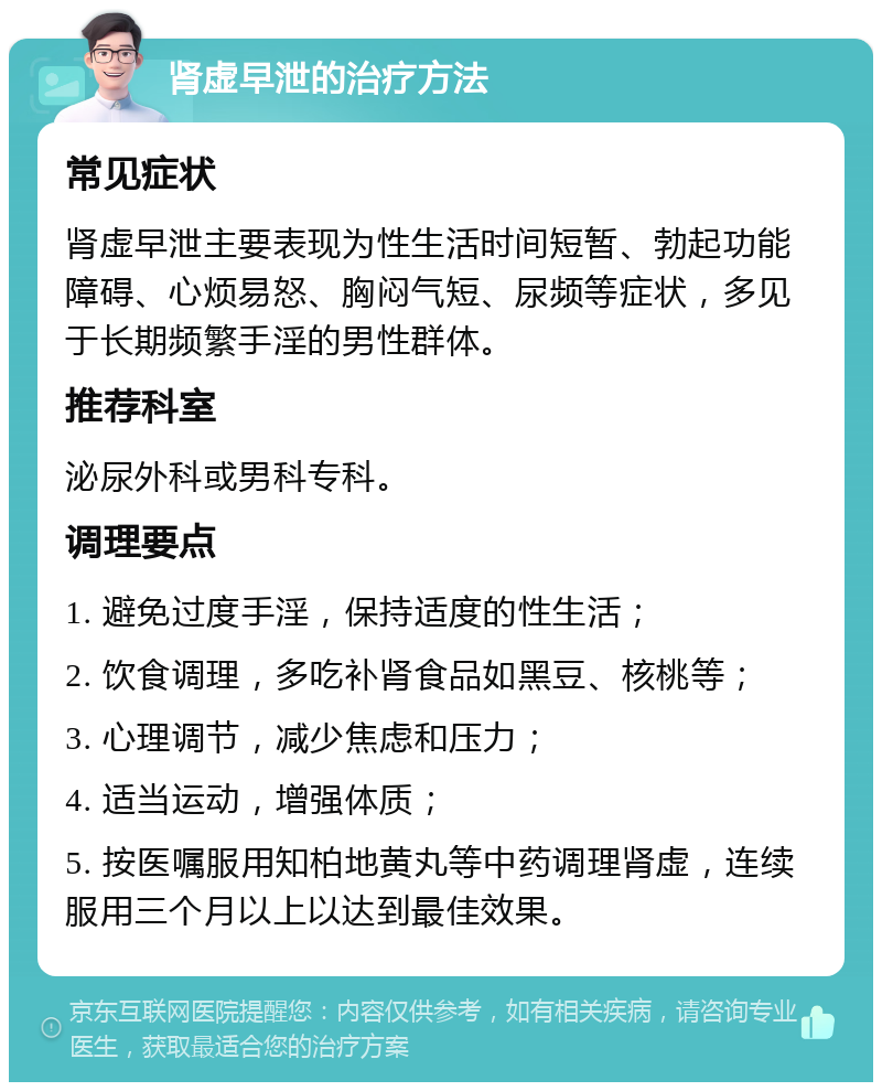 肾虚早泄的治疗方法 常见症状 肾虚早泄主要表现为性生活时间短暂、勃起功能障碍、心烦易怒、胸闷气短、尿频等症状，多见于长期频繁手淫的男性群体。 推荐科室 泌尿外科或男科专科。 调理要点 1. 避免过度手淫，保持适度的性生活； 2. 饮食调理，多吃补肾食品如黑豆、核桃等； 3. 心理调节，减少焦虑和压力； 4. 适当运动，增强体质； 5. 按医嘱服用知柏地黄丸等中药调理肾虚，连续服用三个月以上以达到最佳效果。