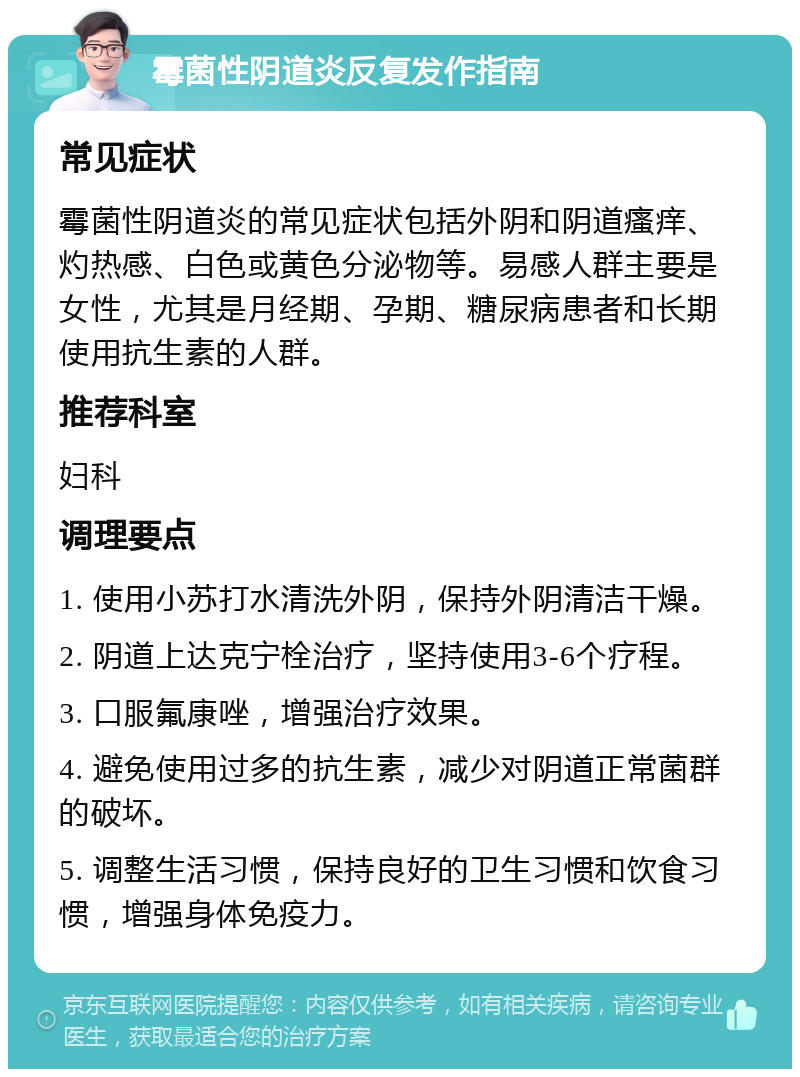 霉菌性阴道炎反复发作指南 常见症状 霉菌性阴道炎的常见症状包括外阴和阴道瘙痒、灼热感、白色或黄色分泌物等。易感人群主要是女性，尤其是月经期、孕期、糖尿病患者和长期使用抗生素的人群。 推荐科室 妇科 调理要点 1. 使用小苏打水清洗外阴，保持外阴清洁干燥。 2. 阴道上达克宁栓治疗，坚持使用3-6个疗程。 3. 口服氟康唑，增强治疗效果。 4. 避免使用过多的抗生素，减少对阴道正常菌群的破坏。 5. 调整生活习惯，保持良好的卫生习惯和饮食习惯，增强身体免疫力。