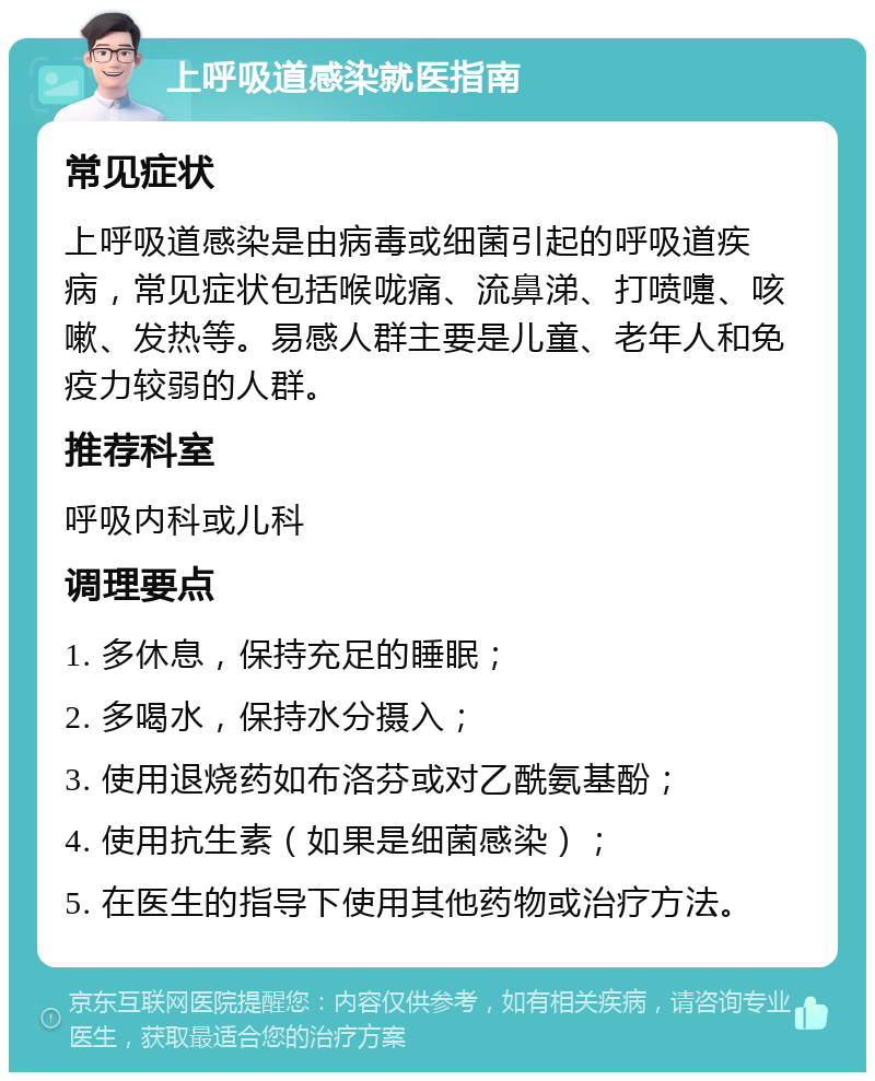 上呼吸道感染就医指南 常见症状 上呼吸道感染是由病毒或细菌引起的呼吸道疾病，常见症状包括喉咙痛、流鼻涕、打喷嚏、咳嗽、发热等。易感人群主要是儿童、老年人和免疫力较弱的人群。 推荐科室 呼吸内科或儿科 调理要点 1. 多休息，保持充足的睡眠； 2. 多喝水，保持水分摄入； 3. 使用退烧药如布洛芬或对乙酰氨基酚； 4. 使用抗生素（如果是细菌感染）； 5. 在医生的指导下使用其他药物或治疗方法。