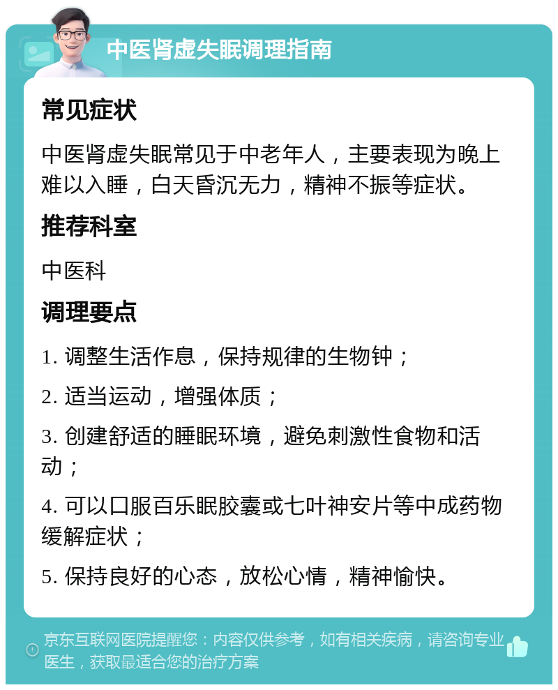 中医肾虚失眠调理指南 常见症状 中医肾虚失眠常见于中老年人，主要表现为晚上难以入睡，白天昏沉无力，精神不振等症状。 推荐科室 中医科 调理要点 1. 调整生活作息，保持规律的生物钟； 2. 适当运动，增强体质； 3. 创建舒适的睡眠环境，避免刺激性食物和活动； 4. 可以口服百乐眠胶囊或七叶神安片等中成药物缓解症状； 5. 保持良好的心态，放松心情，精神愉快。