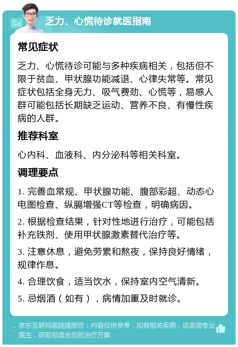 乏力、心慌待诊就医指南 常见症状 乏力、心慌待诊可能与多种疾病相关，包括但不限于贫血、甲状腺功能减退、心律失常等。常见症状包括全身无力、吸气费劲、心慌等，易感人群可能包括长期缺乏运动、营养不良、有慢性疾病的人群。 推荐科室 心内科、血液科、内分泌科等相关科室。 调理要点 1. 完善血常规、甲状腺功能、腹部彩超、动态心电图检查、纵膈增强CT等检查，明确病因。 2. 根据检查结果，针对性地进行治疗，可能包括补充铁剂、使用甲状腺激素替代治疗等。 3. 注意休息，避免劳累和熬夜，保持良好情绪，规律作息。 4. 合理饮食，适当饮水，保持室内空气清新。 5. 忌烟酒（如有），病情加重及时就诊。