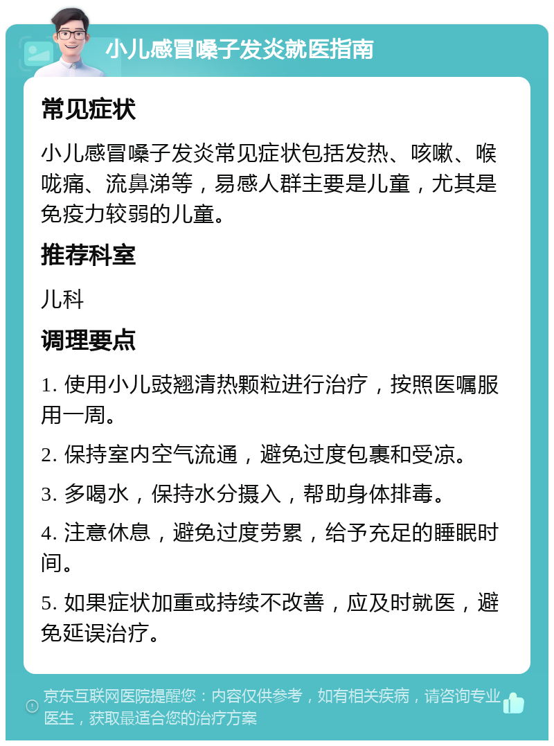 小儿感冒嗓子发炎就医指南 常见症状 小儿感冒嗓子发炎常见症状包括发热、咳嗽、喉咙痛、流鼻涕等，易感人群主要是儿童，尤其是免疫力较弱的儿童。 推荐科室 儿科 调理要点 1. 使用小儿豉翘清热颗粒进行治疗，按照医嘱服用一周。 2. 保持室内空气流通，避免过度包裹和受凉。 3. 多喝水，保持水分摄入，帮助身体排毒。 4. 注意休息，避免过度劳累，给予充足的睡眠时间。 5. 如果症状加重或持续不改善，应及时就医，避免延误治疗。