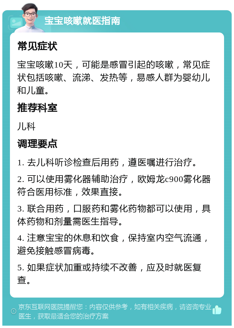 宝宝咳嗽就医指南 常见症状 宝宝咳嗽10天，可能是感冒引起的咳嗽，常见症状包括咳嗽、流涕、发热等，易感人群为婴幼儿和儿童。 推荐科室 儿科 调理要点 1. 去儿科听诊检查后用药，遵医嘱进行治疗。 2. 可以使用雾化器辅助治疗，欧姆龙c900雾化器符合医用标准，效果直接。 3. 联合用药，口服药和雾化药物都可以使用，具体药物和剂量需医生指导。 4. 注意宝宝的休息和饮食，保持室内空气流通，避免接触感冒病毒。 5. 如果症状加重或持续不改善，应及时就医复查。