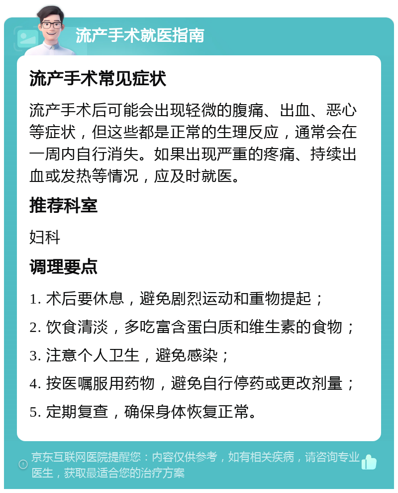 流产手术就医指南 流产手术常见症状 流产手术后可能会出现轻微的腹痛、出血、恶心等症状，但这些都是正常的生理反应，通常会在一周内自行消失。如果出现严重的疼痛、持续出血或发热等情况，应及时就医。 推荐科室 妇科 调理要点 1. 术后要休息，避免剧烈运动和重物提起； 2. 饮食清淡，多吃富含蛋白质和维生素的食物； 3. 注意个人卫生，避免感染； 4. 按医嘱服用药物，避免自行停药或更改剂量； 5. 定期复查，确保身体恢复正常。