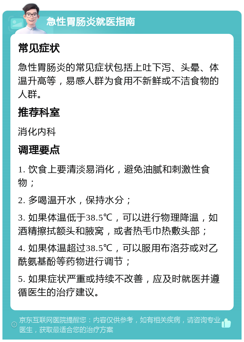 急性胃肠炎就医指南 常见症状 急性胃肠炎的常见症状包括上吐下泻、头晕、体温升高等，易感人群为食用不新鲜或不洁食物的人群。 推荐科室 消化内科 调理要点 1. 饮食上要清淡易消化，避免油腻和刺激性食物； 2. 多喝温开水，保持水分； 3. 如果体温低于38.5℃，可以进行物理降温，如酒精擦拭额头和腋窝，或者热毛巾热敷头部； 4. 如果体温超过38.5℃，可以服用布洛芬或对乙酰氨基酚等药物进行调节； 5. 如果症状严重或持续不改善，应及时就医并遵循医生的治疗建议。