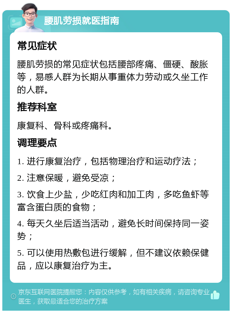 腰肌劳损就医指南 常见症状 腰肌劳损的常见症状包括腰部疼痛、僵硬、酸胀等，易感人群为长期从事重体力劳动或久坐工作的人群。 推荐科室 康复科、骨科或疼痛科。 调理要点 1. 进行康复治疗，包括物理治疗和运动疗法； 2. 注意保暖，避免受凉； 3. 饮食上少盐，少吃红肉和加工肉，多吃鱼虾等富含蛋白质的食物； 4. 每天久坐后适当活动，避免长时间保持同一姿势； 5. 可以使用热敷包进行缓解，但不建议依赖保健品，应以康复治疗为主。