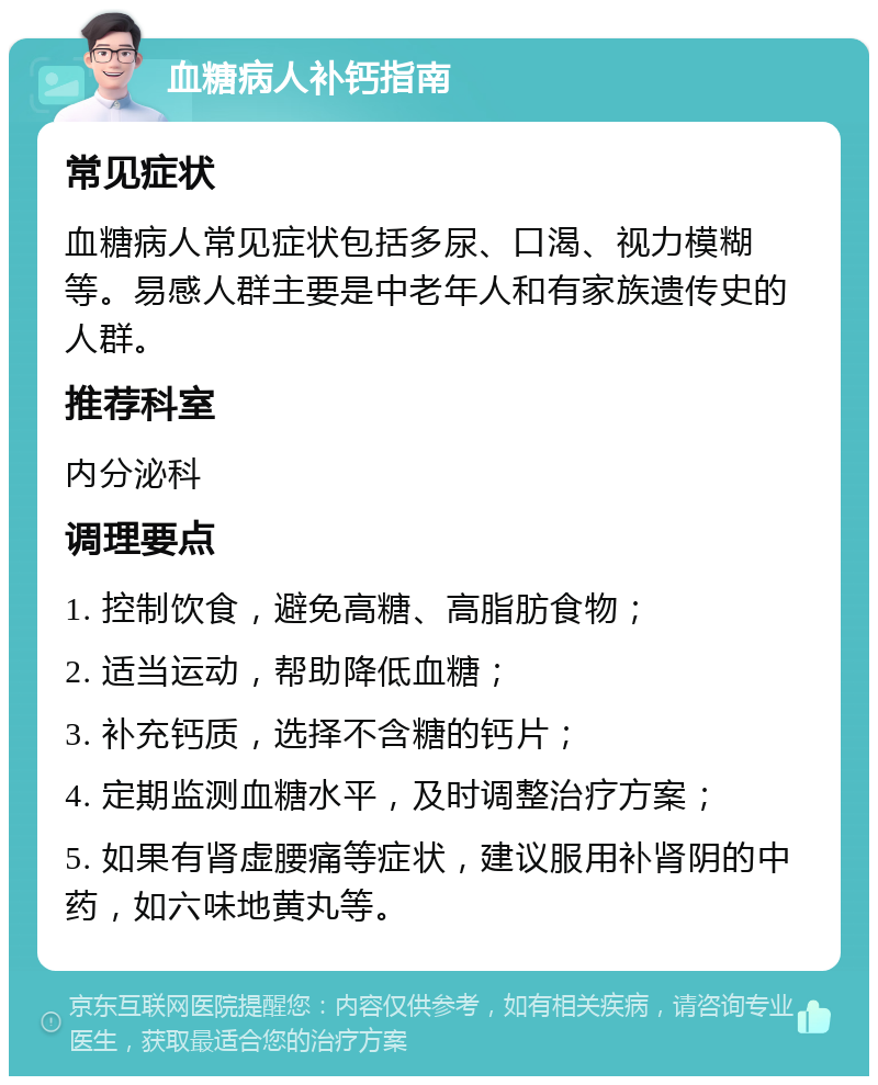 血糖病人补钙指南 常见症状 血糖病人常见症状包括多尿、口渴、视力模糊等。易感人群主要是中老年人和有家族遗传史的人群。 推荐科室 内分泌科 调理要点 1. 控制饮食，避免高糖、高脂肪食物； 2. 适当运动，帮助降低血糖； 3. 补充钙质，选择不含糖的钙片； 4. 定期监测血糖水平，及时调整治疗方案； 5. 如果有肾虚腰痛等症状，建议服用补肾阴的中药，如六味地黄丸等。