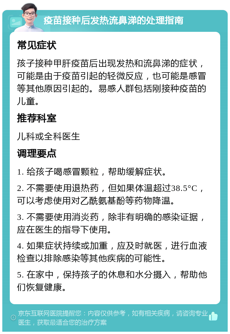 疫苗接种后发热流鼻涕的处理指南 常见症状 孩子接种甲肝疫苗后出现发热和流鼻涕的症状，可能是由于疫苗引起的轻微反应，也可能是感冒等其他原因引起的。易感人群包括刚接种疫苗的儿童。 推荐科室 儿科或全科医生 调理要点 1. 给孩子喝感冒颗粒，帮助缓解症状。 2. 不需要使用退热药，但如果体温超过38.5°C，可以考虑使用对乙酰氨基酚等药物降温。 3. 不需要使用消炎药，除非有明确的感染证据，应在医生的指导下使用。 4. 如果症状持续或加重，应及时就医，进行血液检查以排除感染等其他疾病的可能性。 5. 在家中，保持孩子的休息和水分摄入，帮助他们恢复健康。