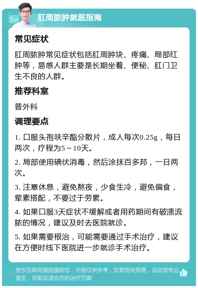 肛周脓肿就医指南 常见症状 肛周脓肿常见症状包括肛周肿块、疼痛、局部红肿等，易感人群主要是长期坐着、便秘、肛门卫生不良的人群。 推荐科室 普外科 调理要点 1. 口服头孢呋辛酯分散片，成人每次0.25g，每日两次，疗程为5～10天。 2. 局部使用碘伏消毒，然后涂抹百多邦，一日两次。 3. 注意休息，避免熬夜，少食生冷，避免偏食，荤素搭配，不要过于劳累。 4. 如果口服3天症状不缓解或者用药期间有破溃流脓的情况，建议及时去医院就诊。 5. 如果需要根治，可能需要通过手术治疗，建议在方便时线下医院进一步就诊手术治疗。