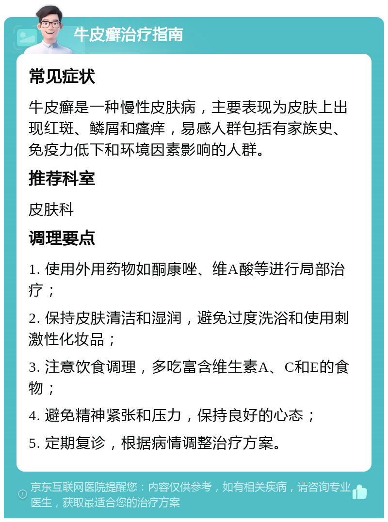 牛皮癣治疗指南 常见症状 牛皮癣是一种慢性皮肤病，主要表现为皮肤上出现红斑、鳞屑和瘙痒，易感人群包括有家族史、免疫力低下和环境因素影响的人群。 推荐科室 皮肤科 调理要点 1. 使用外用药物如酮康唑、维A酸等进行局部治疗； 2. 保持皮肤清洁和湿润，避免过度洗浴和使用刺激性化妆品； 3. 注意饮食调理，多吃富含维生素A、C和E的食物； 4. 避免精神紧张和压力，保持良好的心态； 5. 定期复诊，根据病情调整治疗方案。