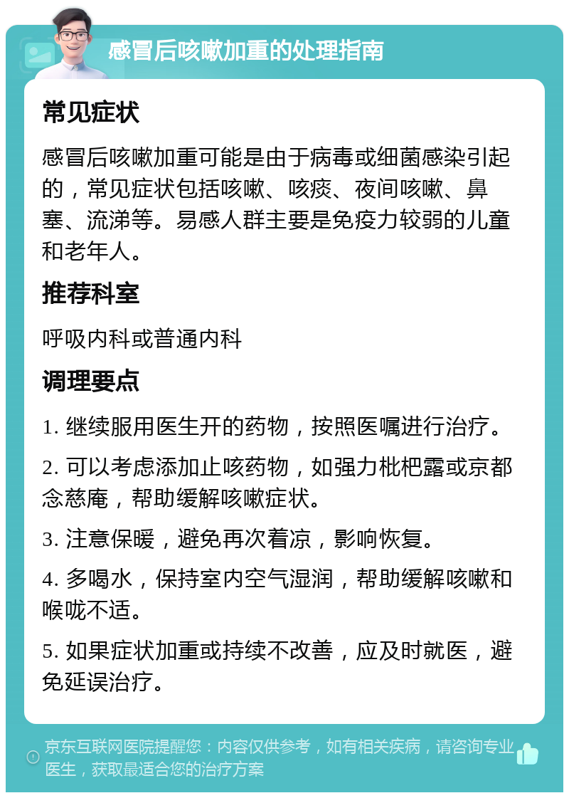 感冒后咳嗽加重的处理指南 常见症状 感冒后咳嗽加重可能是由于病毒或细菌感染引起的，常见症状包括咳嗽、咳痰、夜间咳嗽、鼻塞、流涕等。易感人群主要是免疫力较弱的儿童和老年人。 推荐科室 呼吸内科或普通内科 调理要点 1. 继续服用医生开的药物，按照医嘱进行治疗。 2. 可以考虑添加止咳药物，如强力枇杷露或京都念慈庵，帮助缓解咳嗽症状。 3. 注意保暖，避免再次着凉，影响恢复。 4. 多喝水，保持室内空气湿润，帮助缓解咳嗽和喉咙不适。 5. 如果症状加重或持续不改善，应及时就医，避免延误治疗。