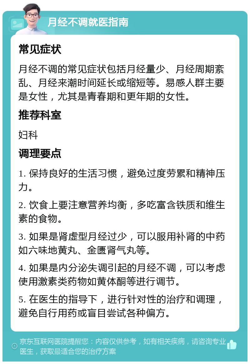 月经不调就医指南 常见症状 月经不调的常见症状包括月经量少、月经周期紊乱、月经来潮时间延长或缩短等。易感人群主要是女性，尤其是青春期和更年期的女性。 推荐科室 妇科 调理要点 1. 保持良好的生活习惯，避免过度劳累和精神压力。 2. 饮食上要注意营养均衡，多吃富含铁质和维生素的食物。 3. 如果是肾虚型月经过少，可以服用补肾的中药如六味地黄丸、金匮肾气丸等。 4. 如果是内分泌失调引起的月经不调，可以考虑使用激素类药物如黄体酮等进行调节。 5. 在医生的指导下，进行针对性的治疗和调理，避免自行用药或盲目尝试各种偏方。