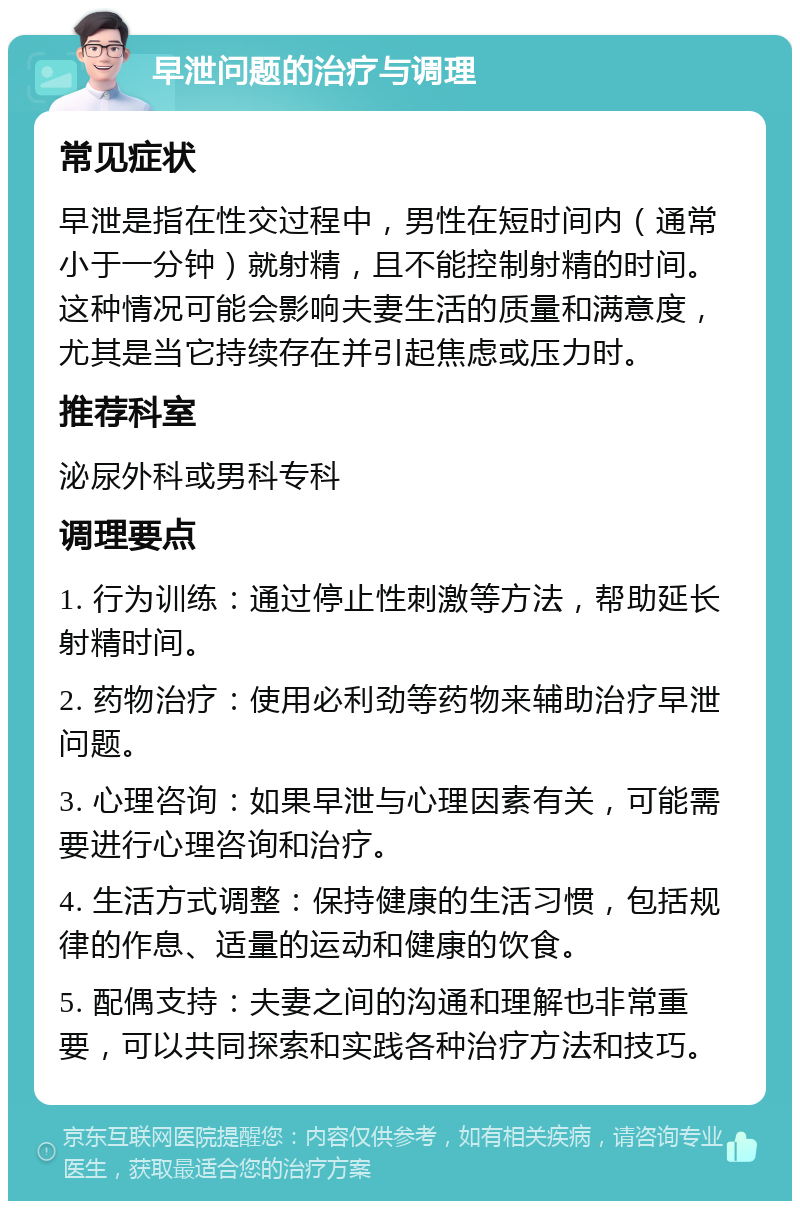 早泄问题的治疗与调理 常见症状 早泄是指在性交过程中，男性在短时间内（通常小于一分钟）就射精，且不能控制射精的时间。这种情况可能会影响夫妻生活的质量和满意度，尤其是当它持续存在并引起焦虑或压力时。 推荐科室 泌尿外科或男科专科 调理要点 1. 行为训练：通过停止性刺激等方法，帮助延长射精时间。 2. 药物治疗：使用必利劲等药物来辅助治疗早泄问题。 3. 心理咨询：如果早泄与心理因素有关，可能需要进行心理咨询和治疗。 4. 生活方式调整：保持健康的生活习惯，包括规律的作息、适量的运动和健康的饮食。 5. 配偶支持：夫妻之间的沟通和理解也非常重要，可以共同探索和实践各种治疗方法和技巧。