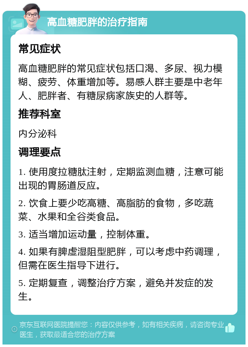 高血糖肥胖的治疗指南 常见症状 高血糖肥胖的常见症状包括口渴、多尿、视力模糊、疲劳、体重增加等。易感人群主要是中老年人、肥胖者、有糖尿病家族史的人群等。 推荐科室 内分泌科 调理要点 1. 使用度拉糖肽注射，定期监测血糖，注意可能出现的胃肠道反应。 2. 饮食上要少吃高糖、高脂肪的食物，多吃蔬菜、水果和全谷类食品。 3. 适当增加运动量，控制体重。 4. 如果有脾虚湿阻型肥胖，可以考虑中药调理，但需在医生指导下进行。 5. 定期复查，调整治疗方案，避免并发症的发生。