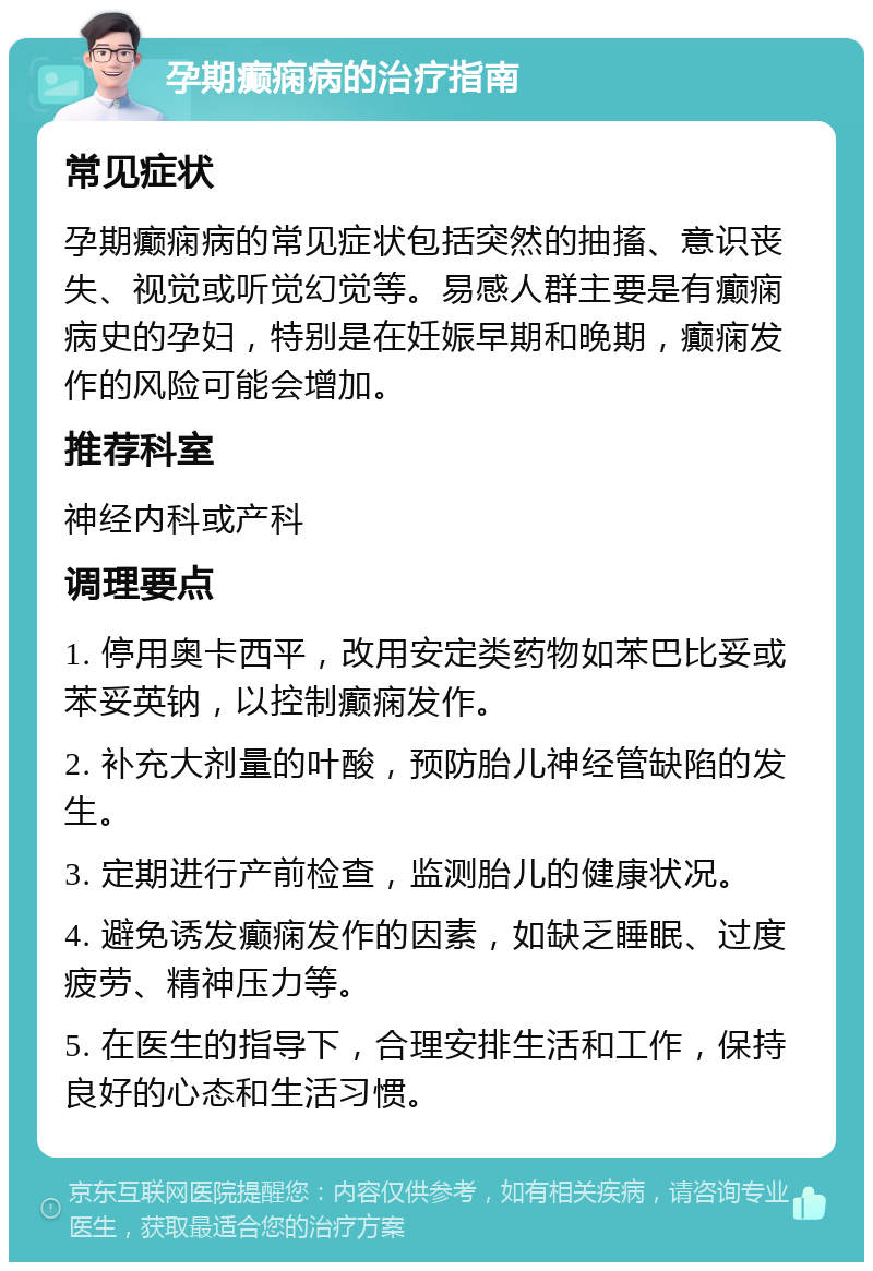 孕期癫痫病的治疗指南 常见症状 孕期癫痫病的常见症状包括突然的抽搐、意识丧失、视觉或听觉幻觉等。易感人群主要是有癫痫病史的孕妇，特别是在妊娠早期和晚期，癫痫发作的风险可能会增加。 推荐科室 神经内科或产科 调理要点 1. 停用奥卡西平，改用安定类药物如苯巴比妥或苯妥英钠，以控制癫痫发作。 2. 补充大剂量的叶酸，预防胎儿神经管缺陷的发生。 3. 定期进行产前检查，监测胎儿的健康状况。 4. 避免诱发癫痫发作的因素，如缺乏睡眠、过度疲劳、精神压力等。 5. 在医生的指导下，合理安排生活和工作，保持良好的心态和生活习惯。