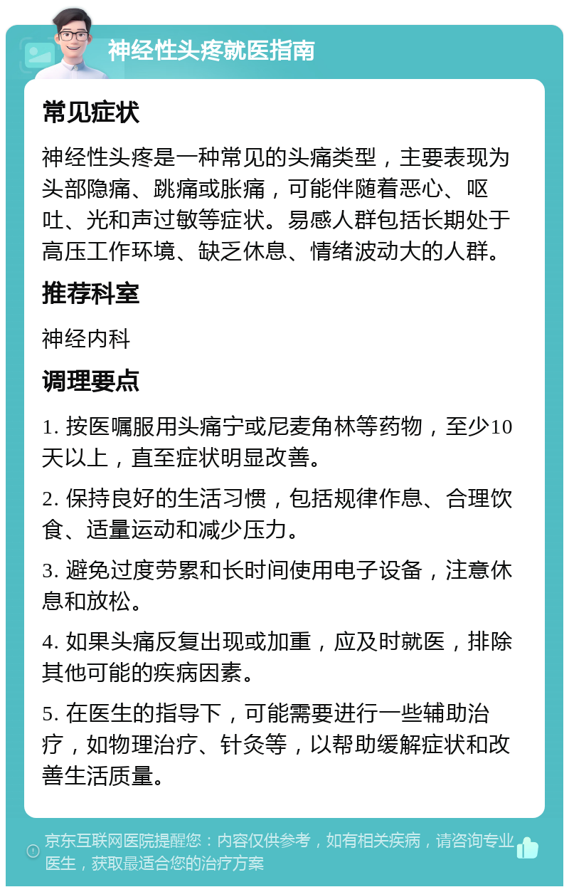 神经性头疼就医指南 常见症状 神经性头疼是一种常见的头痛类型，主要表现为头部隐痛、跳痛或胀痛，可能伴随着恶心、呕吐、光和声过敏等症状。易感人群包括长期处于高压工作环境、缺乏休息、情绪波动大的人群。 推荐科室 神经内科 调理要点 1. 按医嘱服用头痛宁或尼麦角林等药物，至少10天以上，直至症状明显改善。 2. 保持良好的生活习惯，包括规律作息、合理饮食、适量运动和减少压力。 3. 避免过度劳累和长时间使用电子设备，注意休息和放松。 4. 如果头痛反复出现或加重，应及时就医，排除其他可能的疾病因素。 5. 在医生的指导下，可能需要进行一些辅助治疗，如物理治疗、针灸等，以帮助缓解症状和改善生活质量。