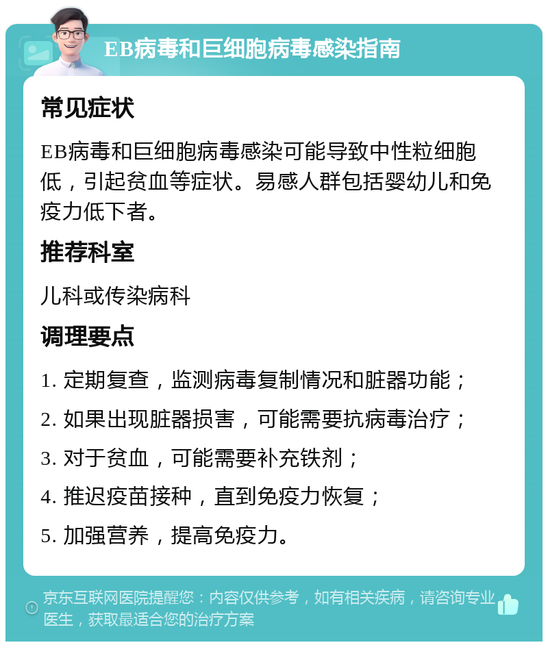 EB病毒和巨细胞病毒感染指南 常见症状 EB病毒和巨细胞病毒感染可能导致中性粒细胞低，引起贫血等症状。易感人群包括婴幼儿和免疫力低下者。 推荐科室 儿科或传染病科 调理要点 1. 定期复查，监测病毒复制情况和脏器功能； 2. 如果出现脏器损害，可能需要抗病毒治疗； 3. 对于贫血，可能需要补充铁剂； 4. 推迟疫苗接种，直到免疫力恢复； 5. 加强营养，提高免疫力。