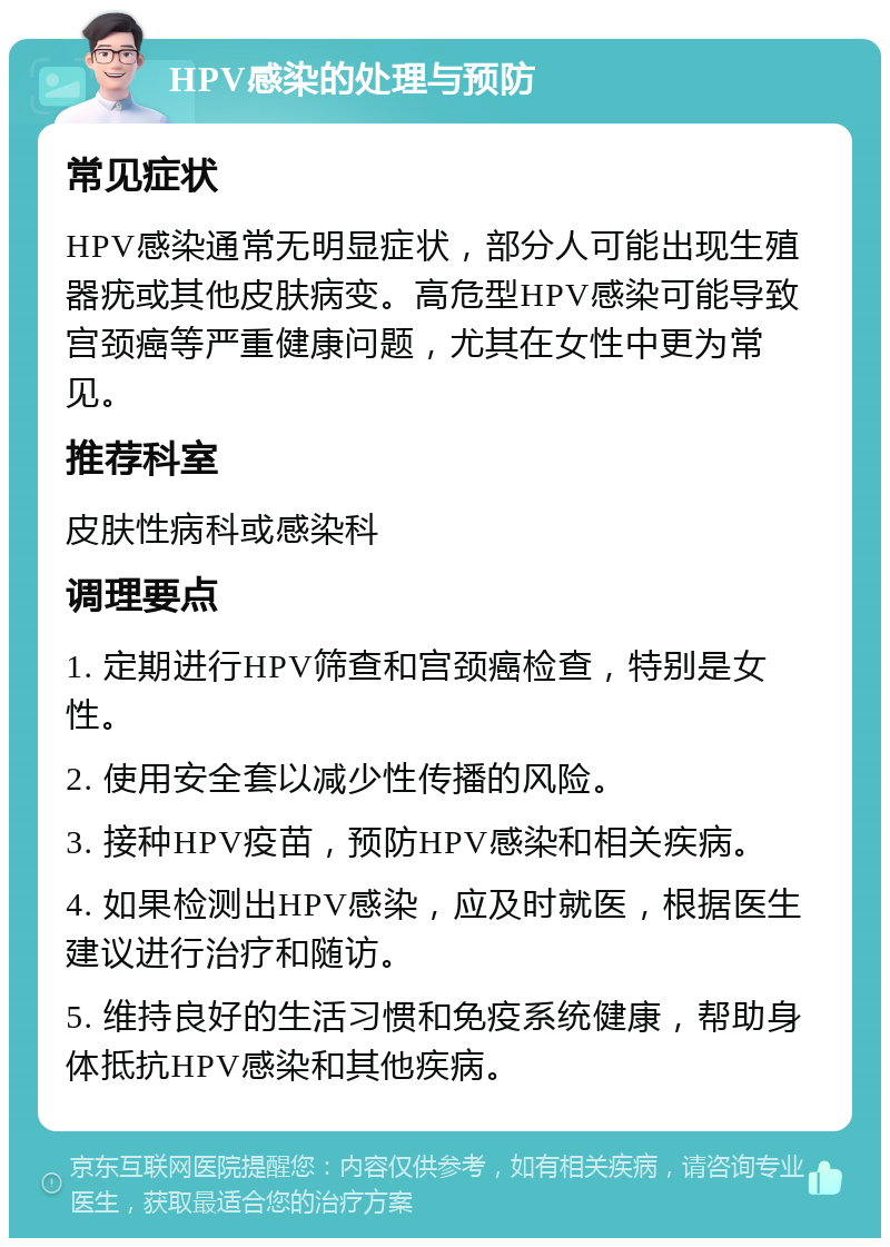 HPV感染的处理与预防 常见症状 HPV感染通常无明显症状，部分人可能出现生殖器疣或其他皮肤病变。高危型HPV感染可能导致宫颈癌等严重健康问题，尤其在女性中更为常见。 推荐科室 皮肤性病科或感染科 调理要点 1. 定期进行HPV筛查和宫颈癌检查，特别是女性。 2. 使用安全套以减少性传播的风险。 3. 接种HPV疫苗，预防HPV感染和相关疾病。 4. 如果检测出HPV感染，应及时就医，根据医生建议进行治疗和随访。 5. 维持良好的生活习惯和免疫系统健康，帮助身体抵抗HPV感染和其他疾病。