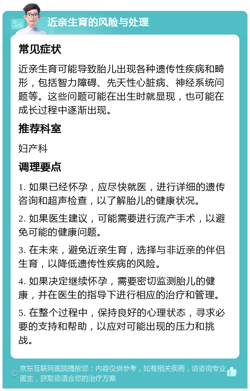 近亲生育的风险与处理 常见症状 近亲生育可能导致胎儿出现各种遗传性疾病和畸形，包括智力障碍、先天性心脏病、神经系统问题等。这些问题可能在出生时就显现，也可能在成长过程中逐渐出现。 推荐科室 妇产科 调理要点 1. 如果已经怀孕，应尽快就医，进行详细的遗传咨询和超声检查，以了解胎儿的健康状况。 2. 如果医生建议，可能需要进行流产手术，以避免可能的健康问题。 3. 在未来，避免近亲生育，选择与非近亲的伴侣生育，以降低遗传性疾病的风险。 4. 如果决定继续怀孕，需要密切监测胎儿的健康，并在医生的指导下进行相应的治疗和管理。 5. 在整个过程中，保持良好的心理状态，寻求必要的支持和帮助，以应对可能出现的压力和挑战。