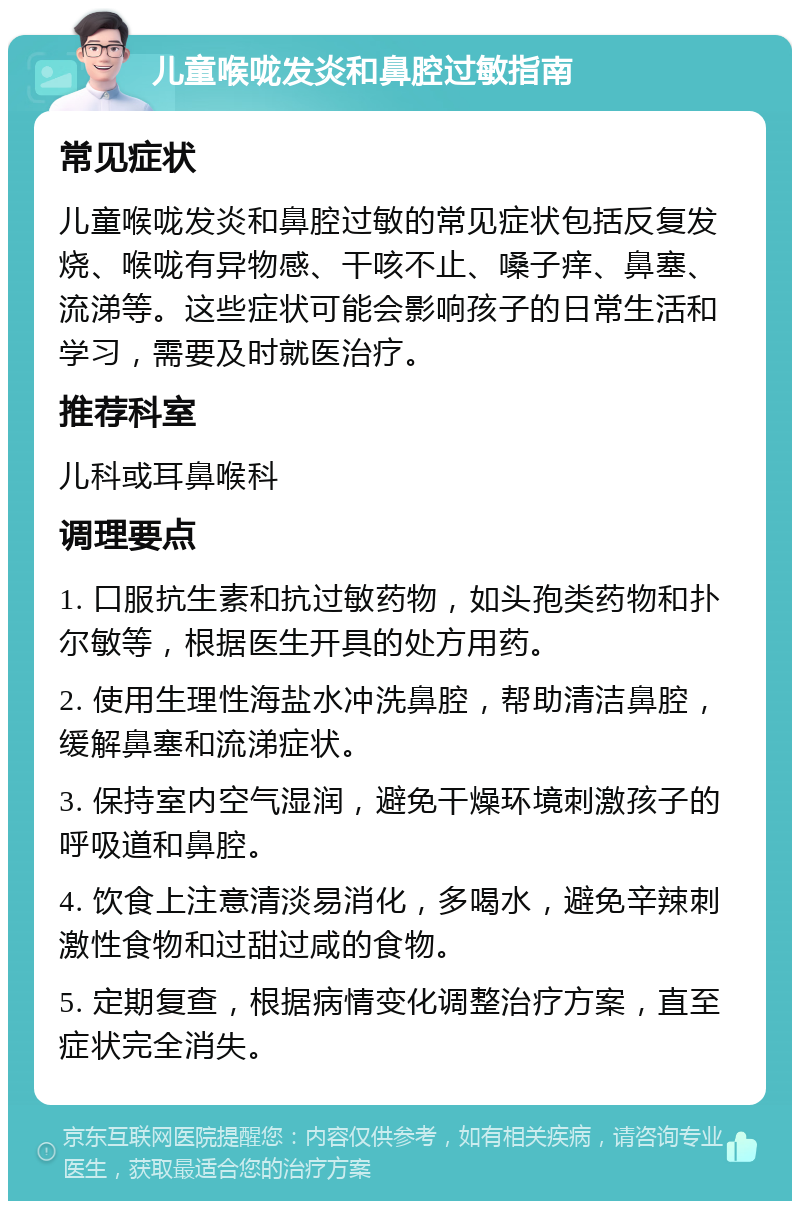 儿童喉咙发炎和鼻腔过敏指南 常见症状 儿童喉咙发炎和鼻腔过敏的常见症状包括反复发烧、喉咙有异物感、干咳不止、嗓子痒、鼻塞、流涕等。这些症状可能会影响孩子的日常生活和学习，需要及时就医治疗。 推荐科室 儿科或耳鼻喉科 调理要点 1. 口服抗生素和抗过敏药物，如头孢类药物和扑尔敏等，根据医生开具的处方用药。 2. 使用生理性海盐水冲洗鼻腔，帮助清洁鼻腔，缓解鼻塞和流涕症状。 3. 保持室内空气湿润，避免干燥环境刺激孩子的呼吸道和鼻腔。 4. 饮食上注意清淡易消化，多喝水，避免辛辣刺激性食物和过甜过咸的食物。 5. 定期复查，根据病情变化调整治疗方案，直至症状完全消失。