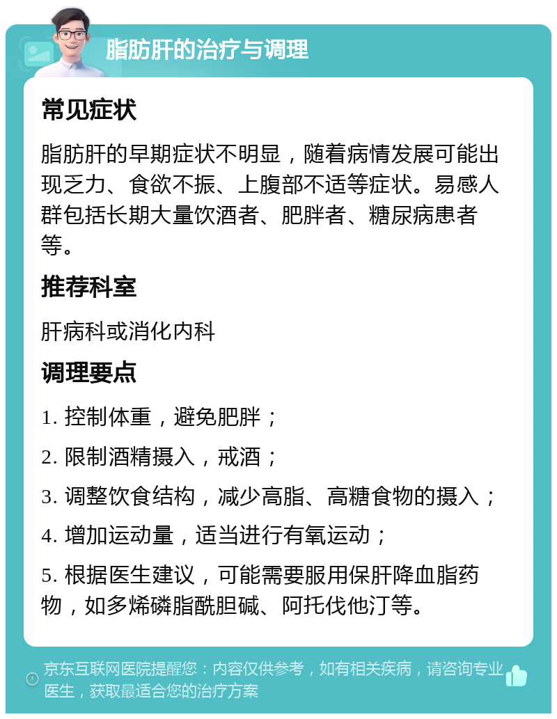 脂肪肝的治疗与调理 常见症状 脂肪肝的早期症状不明显，随着病情发展可能出现乏力、食欲不振、上腹部不适等症状。易感人群包括长期大量饮酒者、肥胖者、糖尿病患者等。 推荐科室 肝病科或消化内科 调理要点 1. 控制体重，避免肥胖； 2. 限制酒精摄入，戒酒； 3. 调整饮食结构，减少高脂、高糖食物的摄入； 4. 增加运动量，适当进行有氧运动； 5. 根据医生建议，可能需要服用保肝降血脂药物，如多烯磷脂酰胆碱、阿托伐他汀等。