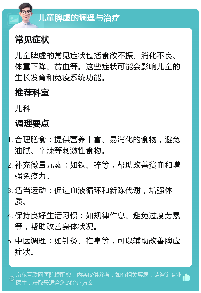 儿童脾虚的调理与治疗 常见症状 儿童脾虚的常见症状包括食欲不振、消化不良、体重下降、贫血等。这些症状可能会影响儿童的生长发育和免疫系统功能。 推荐科室 儿科 调理要点 合理膳食：提供营养丰富、易消化的食物，避免油腻、辛辣等刺激性食物。 补充微量元素：如铁、锌等，帮助改善贫血和增强免疫力。 适当运动：促进血液循环和新陈代谢，增强体质。 保持良好生活习惯：如规律作息、避免过度劳累等，帮助改善身体状况。 中医调理：如针灸、推拿等，可以辅助改善脾虚症状。