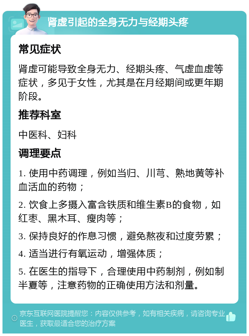 肾虚引起的全身无力与经期头疼 常见症状 肾虚可能导致全身无力、经期头疼、气虚血虚等症状，多见于女性，尤其是在月经期间或更年期阶段。 推荐科室 中医科、妇科 调理要点 1. 使用中药调理，例如当归、川芎、熟地黄等补血活血的药物； 2. 饮食上多摄入富含铁质和维生素B的食物，如红枣、黑木耳、瘦肉等； 3. 保持良好的作息习惯，避免熬夜和过度劳累； 4. 适当进行有氧运动，增强体质； 5. 在医生的指导下，合理使用中药制剂，例如制半夏等，注意药物的正确使用方法和剂量。