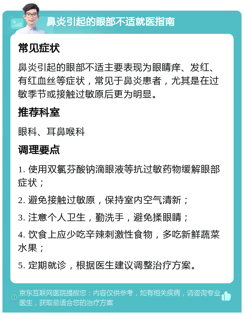 鼻炎引起的眼部不适就医指南 常见症状 鼻炎引起的眼部不适主要表现为眼睛痒、发红、有红血丝等症状，常见于鼻炎患者，尤其是在过敏季节或接触过敏原后更为明显。 推荐科室 眼科、耳鼻喉科 调理要点 1. 使用双氯芬酸钠滴眼液等抗过敏药物缓解眼部症状； 2. 避免接触过敏原，保持室内空气清新； 3. 注意个人卫生，勤洗手，避免揉眼睛； 4. 饮食上应少吃辛辣刺激性食物，多吃新鲜蔬菜水果； 5. 定期就诊，根据医生建议调整治疗方案。