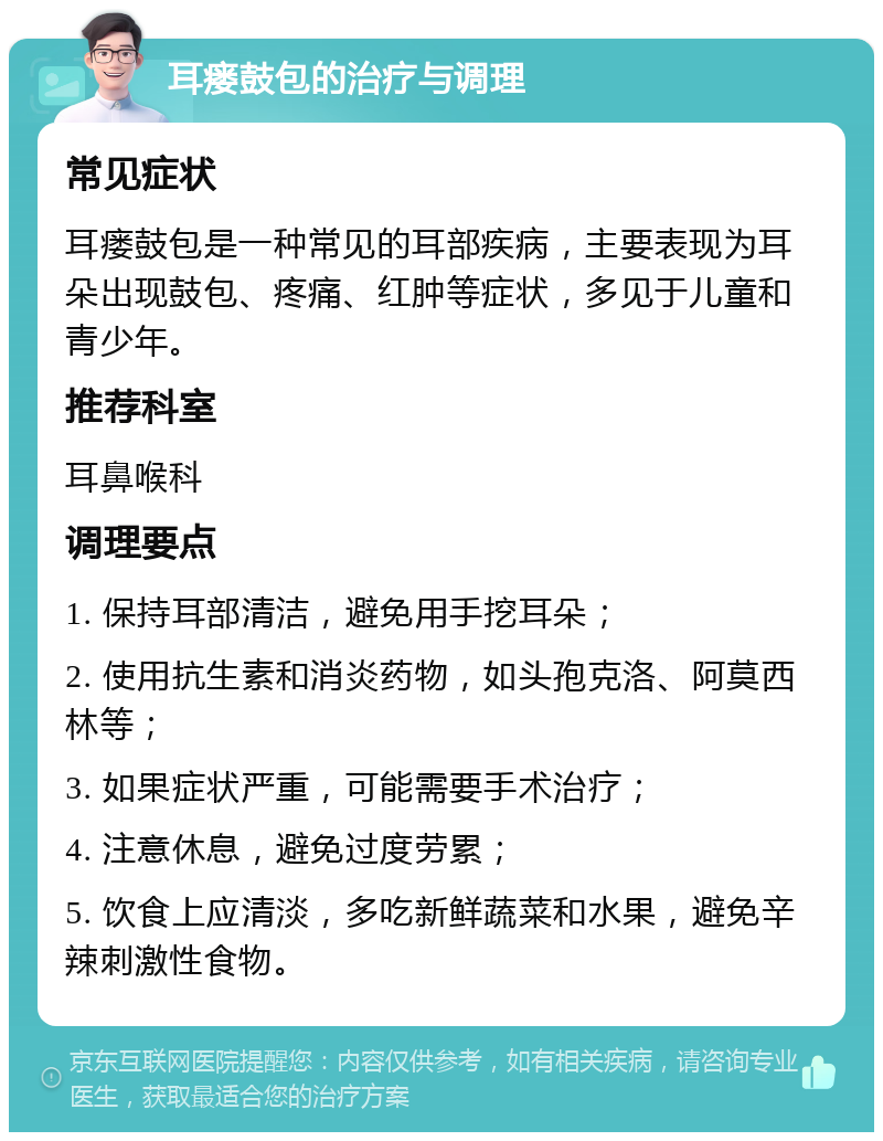 耳瘘鼓包的治疗与调理 常见症状 耳瘘鼓包是一种常见的耳部疾病，主要表现为耳朵出现鼓包、疼痛、红肿等症状，多见于儿童和青少年。 推荐科室 耳鼻喉科 调理要点 1. 保持耳部清洁，避免用手挖耳朵； 2. 使用抗生素和消炎药物，如头孢克洛、阿莫西林等； 3. 如果症状严重，可能需要手术治疗； 4. 注意休息，避免过度劳累； 5. 饮食上应清淡，多吃新鲜蔬菜和水果，避免辛辣刺激性食物。