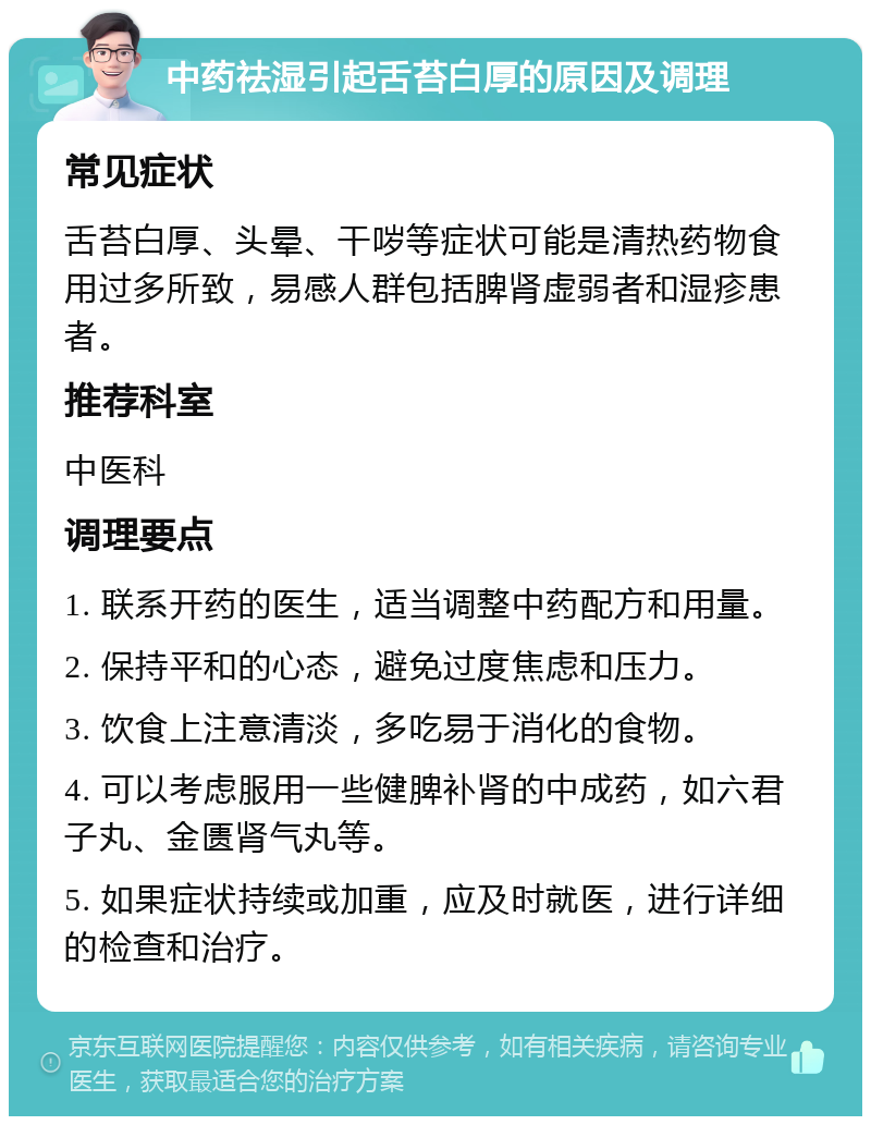 中药祛湿引起舌苔白厚的原因及调理 常见症状 舌苔白厚、头晕、干哕等症状可能是清热药物食用过多所致，易感人群包括脾肾虚弱者和湿疹患者。 推荐科室 中医科 调理要点 1. 联系开药的医生，适当调整中药配方和用量。 2. 保持平和的心态，避免过度焦虑和压力。 3. 饮食上注意清淡，多吃易于消化的食物。 4. 可以考虑服用一些健脾补肾的中成药，如六君子丸、金匮肾气丸等。 5. 如果症状持续或加重，应及时就医，进行详细的检查和治疗。