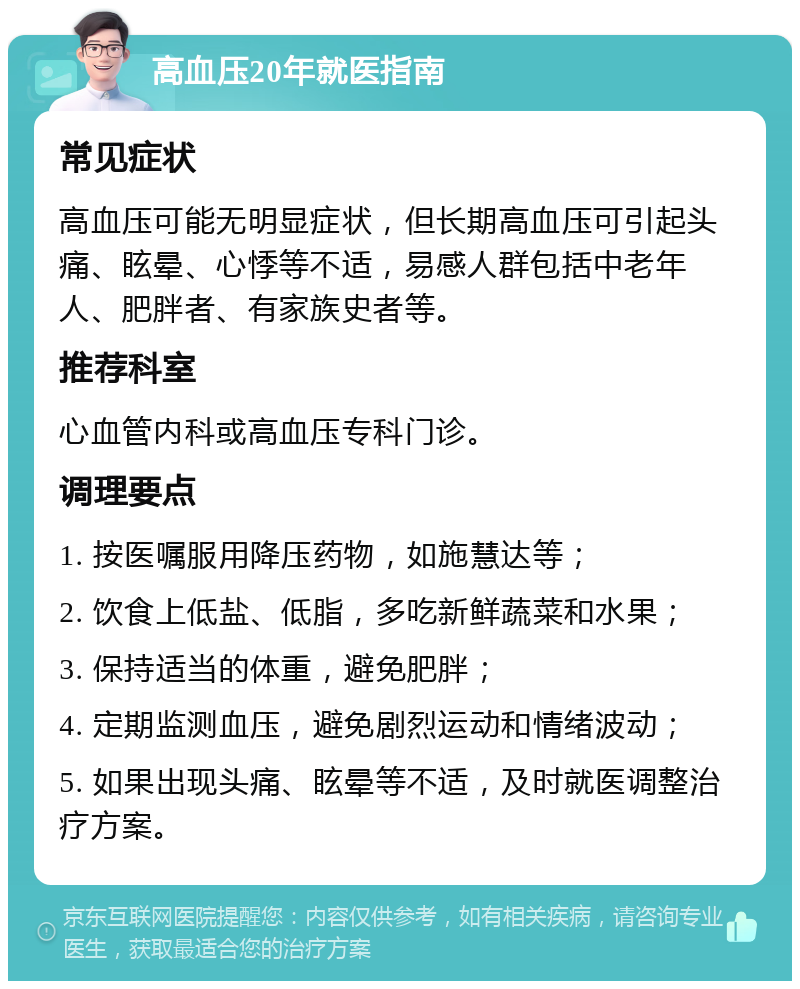 高血压20年就医指南 常见症状 高血压可能无明显症状，但长期高血压可引起头痛、眩晕、心悸等不适，易感人群包括中老年人、肥胖者、有家族史者等。 推荐科室 心血管内科或高血压专科门诊。 调理要点 1. 按医嘱服用降压药物，如施慧达等； 2. 饮食上低盐、低脂，多吃新鲜蔬菜和水果； 3. 保持适当的体重，避免肥胖； 4. 定期监测血压，避免剧烈运动和情绪波动； 5. 如果出现头痛、眩晕等不适，及时就医调整治疗方案。