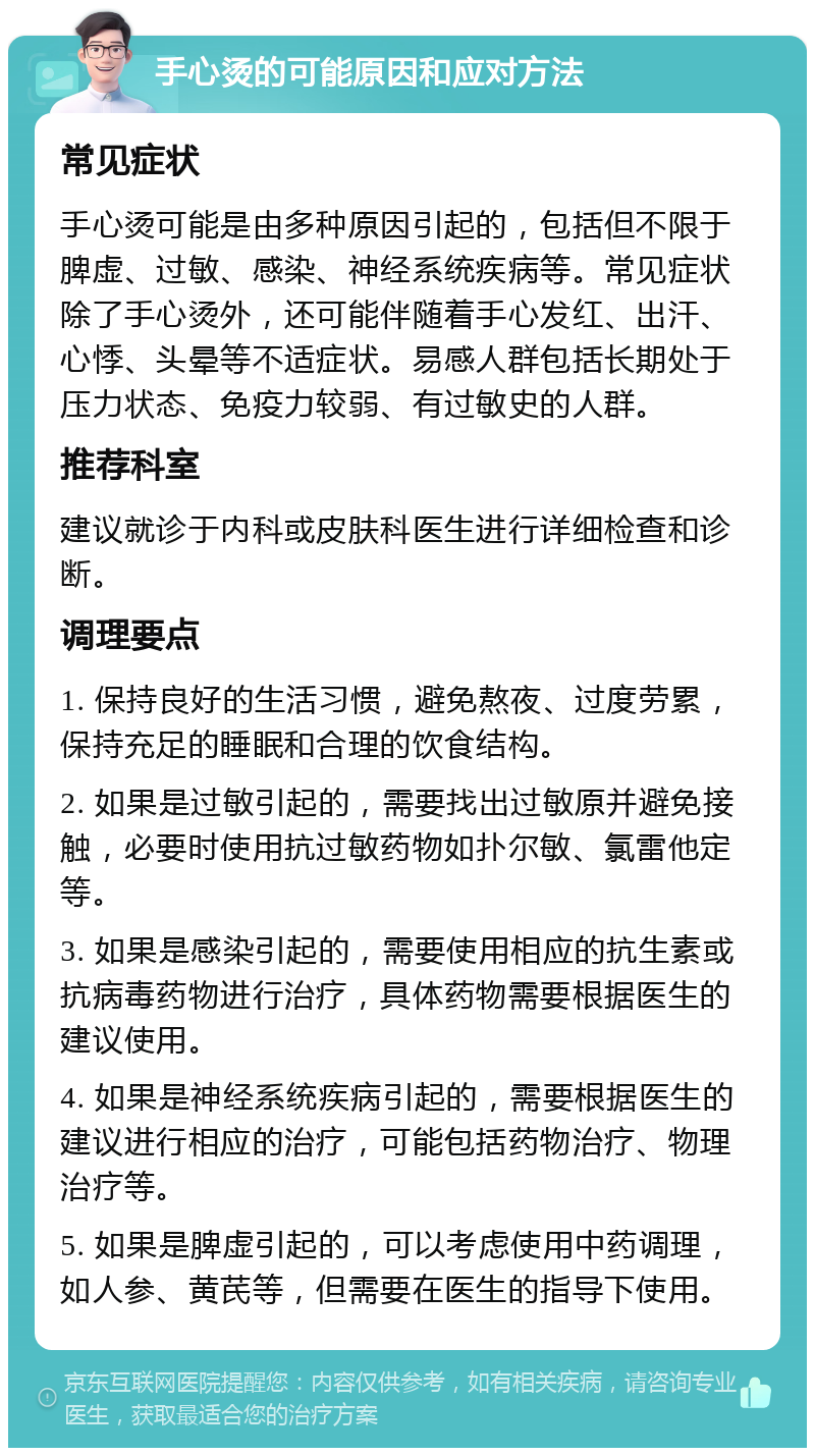 手心烫的可能原因和应对方法 常见症状 手心烫可能是由多种原因引起的，包括但不限于脾虚、过敏、感染、神经系统疾病等。常见症状除了手心烫外，还可能伴随着手心发红、出汗、心悸、头晕等不适症状。易感人群包括长期处于压力状态、免疫力较弱、有过敏史的人群。 推荐科室 建议就诊于内科或皮肤科医生进行详细检查和诊断。 调理要点 1. 保持良好的生活习惯，避免熬夜、过度劳累，保持充足的睡眠和合理的饮食结构。 2. 如果是过敏引起的，需要找出过敏原并避免接触，必要时使用抗过敏药物如扑尔敏、氯雷他定等。 3. 如果是感染引起的，需要使用相应的抗生素或抗病毒药物进行治疗，具体药物需要根据医生的建议使用。 4. 如果是神经系统疾病引起的，需要根据医生的建议进行相应的治疗，可能包括药物治疗、物理治疗等。 5. 如果是脾虚引起的，可以考虑使用中药调理，如人参、黄芪等，但需要在医生的指导下使用。